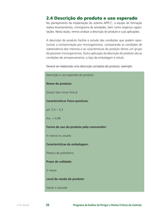 Programa de Análise de Perigos e Pontos Críticos de Controlee-Tec Brasil 26
2.4 Descrição do produto e uso esperado
No planejamento da implantação do sistema APPCC, a equipe de formação
realiza levantamentos, cronograma de atividades, bem como organiza capaci-
tações. Nesta seção, iremos analisar a descrição do produto e suas aplicações.
A descrição do produto facilita o estudo das condições que podem opor-
tunizar a contaminação por microrganismos, comparando as condições de
sobrevivência dos mesmos e as características do produto temos um grupo
de possiveis microrganismos. Outra aplicação da descrição do produto são as
condições de armazenamento, o tipo de embalagem e rótulo.
Deverá ser elaborada uma descrição completa do produto, exemplo:
Descrição e uso esperado do produto
Nome do produto:
Queijo tipo minas frescal
Características físico-químicas:
pH: 5,5 – 5,3
Aw: > 0,98
Forma de uso do produto pelo consumidor:
In natura ou assado
Características da embalagem:
Plástica de polietileno
Prazo de validade:
3 meses
Local de venda do produto:
Varejo e atacado
 