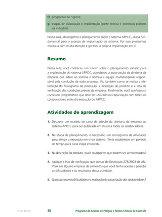 Programa de Análise de Perigos e Pontos Críticos de Controlee-Tec Brasil 30
f) programas de higiene;
g) etapas de elaboração e implantação (parte teórica e exercícios práticos
na indústria).
Nesta aula, abrangemos o planejamento sobre o sistema APPCC, etapa fun-
damental para o sucesso da implantação do sistema. Por isso precisamos
realizá-la com muita atenção e garantir a própria implantação em si.
Resumo
Nesta aula, você conheceu um roteiro sobre o planejamento voltado para
a implantação do sistema APPCC, abordando a autorização da diretoria da
empresa que adere ao sistema e nomeia a equipe multidisciplinar respon-
sável pela condução de todo processo. Viu também como se realiza a ela-
boração do ﬂuxograma de produção, a descrição do produto e a lista de
veriﬁcação das condições prévias da empresa. Finalmente, você conheceu o
conteúdo programático que deve ser utilizado na capacitação com todos os
colaboradores antes da execução do APPCC.
Atividades de aprendizagem
1. Descreva um modelo de carta de adesão da diretoria da empresa ao
sistema APPCC para ser publicada em mural a todos os colaboradores.
2. Na etapa de planejamento, é necessário um cronograma de atividades
para atingir a execução em si do sistema. Tente estabelecer um período
de tempo para cada etapa envolvida.
3. Na descrição do produto, quais os aspectos que podem ser acrescentados?
4. Aplique a lista de veriﬁcação que consta da Resolução 275/2002 da AN-
VISA em alguma empresa de alimentos que você tenha acesso e perceba
as diﬁculdades e os resultados dessa atividade.
5. Quais as possíveis diﬁculdades na realização da capacitação dos colaboradores?
 