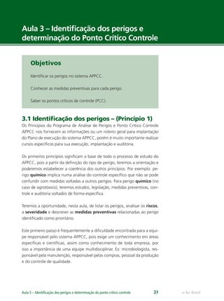 e-Tec BrasilAula 3 – Identiﬁcação dos perigos e determinação do ponto crítico controle 31
Aula 3 – Identiﬁcação dos perigos e
determinação do Ponto Crítico Controle
Objetivos
Identiﬁcar os perigos no sistema APPCC.
Conhecer as medidas preventivas para cada perigo.
Saber os pontos críticos de controle (PCC).
3.1 Identiﬁcação dos perigos – (Princípio 1)
Os Princípios do Programa de Análise de Perigos e Ponto Crítico Controle
APPCC nos fornecem as informações ou um roteiro geral para implantação
do Plano de execução do sistema APPCC, porém é muito importante realizar
cursos especíﬁcos para sua execução, implantação e auditoria.
Os primeiros princípios signiﬁcam a base de todo o processo de estudo do
APPCC, pois a partir da deﬁnição do tipo de perigo, teremos a orientação e
poderemos estabelecer a coerência dos outros princípios. Por exemplo: pe-
rigo químico implica numa análise do controle especíﬁco que não se pode
confundir com medidas voltadas a outros perigos. Para perigo químico (no
caso de agrotóxico), teremos estudos, legislação, medidas preventivas, con-
trole e auditoria voltados de forma especíﬁca.
Teremos a oportunidade, nesta aula, de listar os perigos, analisar os riscos,
a severidade e descrever as medidas preventivas relacionadas ao perigo
identiﬁcado como prioritário.
Este primeiro passo é frequentemente a diﬁculdade encontrada para a equi-
pe responsável pelo sistema APPCC, pois exige um conhecimento em áreas
especíﬁcas e cientíﬁcas, assim como conhecimento de toda empresa, por
isso a importância de uma equipe multidisciplinar. Ex: microbiologista, res-
ponsável pela manutenção, responsável pelas compras, pessoal da produção
e do controle de qualidade.
 