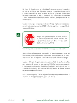PARE
Perigo: um agente biológico, químico ou físico
ou uma condição presente em um alimento com
o potencial de causar um efeito nocivo à saúde
(Codex Alimentarius, 1997)
Programa de Análise de Perigos e Pontos Críticos de Controlee-Tec Brasil 32
Na etapa de planejamento foi estudado o levantamento de pré-requisitos,
ou lista de veriﬁcação que visa avaliar todas as instalações, equipamentos
e higiene na empresa. A partir dessa veriﬁcação detalhada da empresa
poderemos identiﬁcar os perigos potenciais cuja a eliminação ou redução
a níveis aceitáveis é indispensável, por sua natureza, para produzir um ali-
mento seguro.
Pessoal, observe que um planejamento bem feito já implica no início da eta-
pa de implantação do sistema APPCC, inclusive no primeiro princípio Identi-
ﬁcação de Perigos.
Fonte: <http://blogs.estadao.com.br/jornal-do-carro/ﬁles/2008/09/pare-mesmo!.jpg>.Acesso em: 27 dez. 2011.
Nesta conceituação de perigo percebemos os danos causados à saúde do
consumidor, portanto não iremos nos ater aos aspectos de fraude ou danos
econômicos, mas estes podem ser abordados com a mesma metodologia.
Pessoal, a deﬁnição dos perigos deve ser acompanhada da escolha especiﬁca
para cada tipo de perigo, ou seja, o perigo biológico pode ter como agente
o microganismo patogênico Clostridium botulinium. Assim, temos uma in-
formação determinante para o estudo do perigo diante do grande numero
de perigos biológicos existentes.
Para o estudo do perigo é muito importante conhecer de forma detalhada o
diagrama ou ﬂuxograma de produção e suas etapas.
 