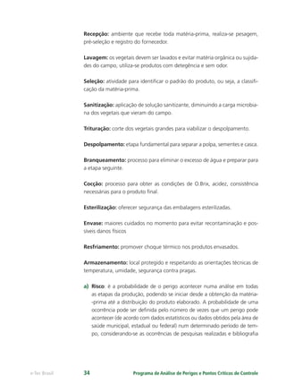 Programa de Análise de Perigos e Pontos Críticos de Controlee-Tec Brasil 34
Recepção: ambiente que recebe toda matéria-prima, realiza-se pesagem,
pré-seleção e registro do fornecedor.
Lavagem: os vegetais devem ser lavados e evitar matéria orgânica ou sujida-
des do campo, utiliza-se produtos com detegência e sem odor.
Seleção: atividade para identiﬁcar o padrão do produto, ou seja, a classiﬁ-
cação da matéria-prima.
Sanitização: aplicação de solução sanitizante, diminuindo a carga microbia-
na dos vegetais que vieram do campo.
Trituração: corte dos vegetais grandes para viabilizar o despolpamento.
Despolpamento: etapa fundamental para separar a polpa, sementes e casca.
Branqueamento: processo para eliminar o excesso de água e preparar para
a etapa seguinte.
Cocção: processo para obter as condições de O.Brix, acidez, consistência
necessárias para o produto ﬁnal.
Esterilização: oferecer segurança das embalagens esterilizadas.
Envase: maiores cuidados no momento para evitar recontaminação e pos-
síveis danos físicos
Resfriamento: promover choque térmico nos produtos envasados.
Armazenamento: local protegido e respeitando as orientações técnicas de
temperatura, umidade, segurança contra pragas.
a) Risco: é a probabilidade de o perigo acontecer numa análise em todas
as etapas da produção, podendo se iniciar desde a obtenção da matéria-
-prima até a distribuição do produto elaborado. A probabilidade de uma
ocorrência pode ser deﬁnida pelo número de vezes que um perigo pode
acontecer (de acordo com dados estatísticos ou dados obtidos pela área de
saúde municipal, estadual ou federal) num determinado período de tem-
po, considerando-se as ocorrências de pesquisas realizadas e bibliograﬁa
 