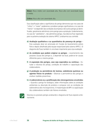 Programa de Análise de Perigos e Pontos Críticos de Controlee-Tec Brasil 36
Maior: Risco médio com severidade alta. Risco alto com severidade baixa
e média.
Crítico: Risco alto com severidade alta.
Essa classiﬁcação sobre a signiﬁcância do perigo demonstra que nos casos de
“crítico” e “maior” poderemos considerar perigos signiﬁcativos e no caso de
“menor” irá depender das condições da empresa e de outros perigos já identi-
ﬁcados, geralmente admitimos como perigo para a produção. Evidentemente,
no caso de “satisfatório”, não admitimos perigo, mas deve-se ﬁcar registrado
para na próxima avaliação do sistema APPCC analisarmos seu controle.
d) Avaliação qualitativa e ou quantitativa da presença do perigo –
Esta avaliação deve ser priorizada em função do levantemento prévio
feito e depois detalhado pela equipe responsável pelo sistema APPCC. O
diagrama de ﬂuxo também é uma base importante para essa avaliação.
e) As condições que podem originar os perigos – Levantamento das
possíveis causas dos perigos e, a depender do local, pode-se ter causas
diferentes para o mesmo perigo.
f) A exposição dos perigos, caso seja esporádica ou contínua – Es-
tudar a natureza do perigo, condições de trabalho e capacitação dos
colaboradores.
g) A produção ou persistência de toxinas, substâncias químicas ou
agentes físicos no produto – Observar a permanência dos perigos e
analisar medidas preventivas.
h) A sobrevivência ou a proliferação dos microrganismos envolvidos
– Quando o perigo for biológico, obter informações sobre as condições
ambientais ou descrição do produto e comparar com as condições de
sobrevivência dos microrganismos. A implantação do BPF e a capacitação
dos colaboradores também são fatores envolvidos.
Descreva os possíveis perigos analisando o diagrama de ﬂuxo exposto ante-
riormente.
 