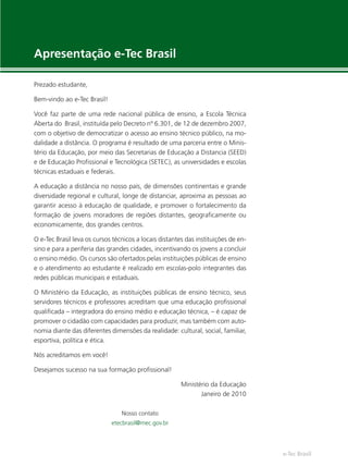 e-Tec Brasil
Apresentação e-Tec Brasil
Prezado estudante,
Bem-vindo ao e-Tec Brasil!
Você faz parte de uma rede nacional pública de ensino, a Escola Técnica
Aberta do Brasil, instituída pelo Decreto nº 6.301, de 12 de dezembro 2007,
com o objetivo de democratizar o acesso ao ensino técnico público, na mo-
dalidade a distância. O programa é resultado de uma parceria entre o Minis-
tério da Educação, por meio das Secretarias de Educação a Distancia (SEED)
e de Educação Proﬁssional e Tecnológica (SETEC), as universidades e escolas
técnicas estaduais e federais.
A educação a distância no nosso país, de dimensões continentais e grande
diversidade regional e cultural, longe de distanciar, aproxima as pessoas ao
garantir acesso à educação de qualidade, e promover o fortalecimento da
formação de jovens moradores de regiões distantes, geograﬁcamente ou
economicamente, dos grandes centros.
O e-Tec Brasil leva os cursos técnicos a locais distantes das instituições de en-
sino e para a periferia das grandes cidades, incentivando os jovens a concluir
o ensino médio. Os cursos são ofertados pelas instituições públicas de ensino
e o atendimento ao estudante é realizado em escolas-polo integrantes das
redes públicas municipais e estaduais.
O Ministério da Educação, as instituições públicas de ensino técnico, seus
servidores técnicos e professores acreditam que uma educação proﬁssional
qualiﬁcada – integradora do ensino médio e educação técnica, – é capaz de
promover o cidadão com capacidades para produzir, mas também com auto-
nomia diante das diferentes dimensões da realidade: cultural, social, familiar,
esportiva, política e ética.
Nós acreditamos em você!
Desejamos sucesso na sua formação proﬁssional!
Ministério da Educação
Janeiro de 2010
Nosso contato
etecbrasil@mec.gov.br
 