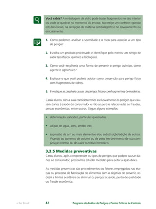 Programa de Análise de Perigos e Pontos Críticos de Controlee-Tec Brasil 42
Você sabia? A embalagem de vidro pode trazer fragmentos no seu interior
ou pode se quebrar no momento do envase. Isso exige um controle rigoroso
em dois locais, na recepção de material (embalagem) e no envasamento ou
embalamento.
1. Como podemos analisar a severidade e o risco para associar a um tipo
de perigo?
2. Escolha um produto processado e identiﬁque pelo menos um perigo de
cada tipo (ﬁsico, químico e biológico).
3. Como você escolheria uma forma de prevenir o perigo químico, como
agente o agrotóxico?
4. Explique o que você poderia adotar como prevenção para perigo físico
com fragmentos de vidros.
5. Investigue as possíveis causas de perigos físicos com fragmentos de madeiras.
Caros alunos, nesta aula consideraremos exclusivamente os perigos que cau-
sam danos à saúde do consumidor e não as perdas relacionadas às fraudes,
perdas econômicas, entre outros. Segue alguns exemplos:
• deterioração, rancidez, partículas queimadas.
• adição de água, soro, amido, etc;
• supressão de um ou mais elementos e/ou substituição/adição de outros.
Visando ao aumento de volume ou de peso em detrimento de sua com-
posição normal ou do valor nutritivo intrínseco.
3.2.5 Medidas preventivas
Caros alunos, após compreender os tipos de perigos que podem causar da-
nos ao consumidor, precisamos estudar medidas para evitar a ação deles.
As medidas preventivas são procedimentos ou fatores empregados nas eta-
pas ou processo de fabricação de alimentos com o objetivo de prevenir, re-
duzir a limites aceitáveis ou eliminar os perigos à saúde, perda de qualidade
ou fraude econômica.
 