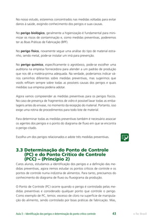 e-Tec BrasilAula 3 – Identiﬁcação dos perigos e determinação do ponto crítico controle 43
No nosso estudo, estaremos concentrados nas medidas voltadas para evitar
danos à saúde, exigindo conhecimento dos perigos e suas causas.
No perigo biológico, geralmente a higienização é fundamental para mini-
mizar os riscos de contaminação e, como medidas preventivas, poderemos
ter as Boas Práticas de Fabricação (BPF).
No perigo físico, novamente segue uma análise do tipo de material estra-
nho, sendo metal, pode-se instalar um imã para prevenção.
No perigo químico, especiﬁcamente o agrotóxico, pode-se escolher uma
auditoria na empresa fornecedora para atender a um padrão de produção
que nos dê a matéria-prima adequada. Na verdade, poderíamos indicar vá-
rios caminhos diferentes sobre medidas preventivas, mas sugerimos que
vocês reﬂitam sempre sobre todas as possíveis causas dos perigos e quais
medidas sua empresa poderia adotar.
Agora vamos compreender as medidas preventivas para os perigos físicos.
No caso de presença de fragmentos de vidro é possível lavar todas as emba-
lagens antes do envase, no momento da recepção do material. Portanto, isso
exige uma rotina de procedimentos para todo lote de material.
Para determinar todas as medidas preventivas também é necessário associar
os agentes dos perigos e o ponto do diagrama de ﬂuxo em que se encontra
o perigo citado.
Escolha um dos perigos relacionados e adote três medidas preventivas.
3.3 Determinação do Ponto de Controle
(PC) e do Ponto Crítico de Controle
(PCC) – (Princípio 2)
Caros alunos, estudamos a identiﬁcação dos perigos e a deﬁnição das me-
didas preventivas, agora iremos estudar os pontos críticos de controle e os
pontos de controle numa indústria de alimentos. Para tanto, precisamos do
conhecimento do diagrama de ﬂuxo ou ﬂuxograma da produção.
O Ponto de Controle (PC) ocorre quando o perigo é controlado pelas me-
didas preventivas e considerado qualquer ponto que controle o perigo.
Como exemplo de PC, temos: excesso de cloro na superfície de manipula-
ção do alimento, sendo controlado por boas práticas de fabricação. Mas,
 