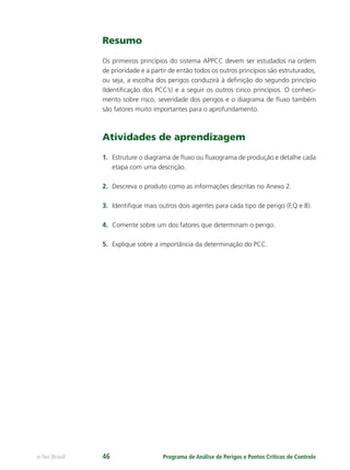 Programa de Análise de Perigos e Pontos Críticos de Controlee-Tec Brasil 46
Resumo
Os primeiros princípios do sistema APPCC devem ser estudados na ordem
de prioridade e a partir de então todos os outros princípios são estruturados,
ou seja, a escolha dos perigos conduzirá à deﬁnição do segundo princípio
(Identiﬁcação dos PCC’s) e a seguir os outros cinco princípios. O conheci-
mento sobre risco, severidade dos perigos e o diagrama de ﬂuxo também
são fatores muito importantes para o aprofundamento.
Atividades de aprendizagem
1. Estruture o diagrama de ﬂuxo ou ﬂuxograma de produção e detalhe cada
etapa com uma descrição.
2. Descreva o produto como as informações descritas no Anexo 2.
3. Identiﬁque mais outros dois agentes para cada tipo de perigo (F,Q e B).
4. Comente sobre um dos fatores que determinam o perigo.
5. Explique sobre a importância da determinação do PCC.
 