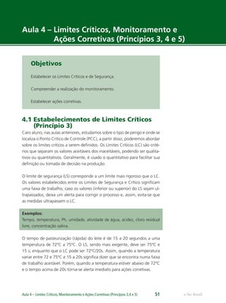 e-Tec BrasilAula 4 – Limites Críticos, Monitoramento e Ações Corretivas (Princípios 3,4 e 5) 51
Aula 4 – Limites Críticos, Monitoramento e
Ações Corretivas (Princípios 3, 4 e 5)
Objetivos
Estabelecer os Limites Críticos e de Segurança.
Compreender a realização do monitoramento.
Estabelecer ações corretivas.
4.1 Estabelecimentos de Limites Críticos
(Princípio 3)
Caro aluno, nas aulas anteriores, estudamos sobre o tipo de perigo e onde se
localiza o Ponto Crítico de Controle (PCC), a partir disso, poderemos abordar
sobre os limites críticos a serem deﬁnidos. Os Limites Críticos (LC) são crité-
rios que separam os valores aceitáveis dos inaceitáveis, podendo ser qualita-
tivos ou quantitativos. Geralmente, é usado o quantitativo para facilitar sua
deﬁnição ou tomada de decisão na produção.
O limite de segurança (LS) corresponde a um limite mais rigoroso que o LC.
Os valores estabelecidos entre os Limites de Segurança e Crítico signiﬁcam
uma faixa de trabalho; caso os valores (inferior ou superior) do LS sejam ul-
trapassados, deixa um alerta para corrigir o processo e, assim, evita-se que
as medidas ultrapassem o LC.
Exemplos:
Tempo, temperatura, Ph, umidade, atividade de água, acidez, cloro residual
livre, concentração salina.
O tempo de pasteurização (rápida) do leite é de 15 a 20 segundos a uma
temperatura de 72ºC a 75ºC. O LS, sendo mais exigente, deve ser 75ºC e
15 s; enquanto que o LC pode ser 72ºC/20s. Assim, quando a temperatura
variar entre 72 e 75ºC e 15 a 20s signiﬁca dizer que se encontra numa faixa
de trabalho aceitável. Porém, quando a temperatura estiver abaixo de 72ºC
e o tempo acima de 20s torna-se alerta imediato para ações corretivas.
 