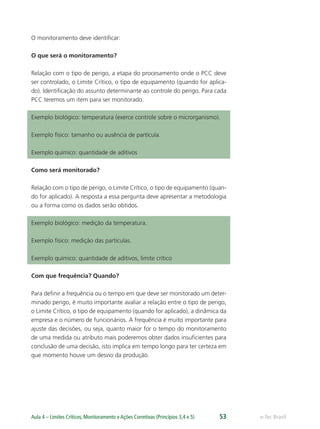 e-Tec BrasilAula 4 – Limites Críticos, Monitoramento e Ações Corretivas (Princípios 3,4 e 5) 53
O monitoramento deve identiﬁcar:
O que será o monitoramento?
Relação com o tipo de perigo, a etapa do procesamento onde o PCC deve
ser controlado, o Limite Crítico, o tipo de equipamento (quando for aplica-
do). Identiﬁcação do assunto determinante ao controle do perigo. Para cada
PCC teremos um item para ser monitorado.
Exemplo biológico: temperatura (exerce controle sobre o microrganismo).
Exemplo físico: tamanho ou ausência de partícula.
Exemplo químico: quantidade de aditivos
Como será monitorado?
Relação com o tipo de perigo, o Limite Crítico, o tipo de equipamento (quan-
do for aplicado). A resposta a essa pergunta deve apresentar a metodologia
ou a forma como os dados serão obtidos.
Exemplo biológico: medição da temperatura.
Exemplo físico: medição das partículas.
Exemplo químico: quantidade de aditivos, limite crítico
Com que frequência? Quando?
Para deﬁnir a frequência ou o tempo em que deve ser monitorado um deter-
minado perigo, é muito importante avaliar a relação entre o tipo de perigo,
o Limite Crítico, o tipo de equipamento (quando for aplicado), a dinâmica da
empresa e o número de funcionários. A frequência é muito importante para
ajuste das decisões, ou seja, quanto maior for o tempo do monitoramento
de uma medida ou atributo mais poderemos obter dados insuﬁcientes para
conclusão de uma decisão, isto implica em tempo longo para ter certeza em
que momento houve um desvio da produção.
 