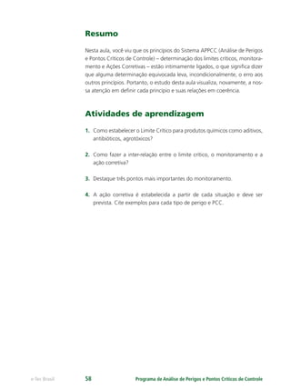 Programa de Análise de Perigos e Pontos Críticos de Controlee-Tec Brasil 58
Resumo
Nesta aula, você viu que os princípios do Sistema APPCC (Análise de Perigos
e Pontos Críticos de Controle) – determinação dos limites críticos, monitora-
mento e Ações Corretivas – estão intimamente ligados, o que signiﬁca dizer
que alguma determinação equivocada leva, incondicionalmente, o erro aos
outros princípios. Portanto, o estudo desta aula visualiza, novamente, a nos-
sa atenção em deﬁnir cada princípio e suas relações em coerência.
Atividades de aprendizagem
1. Como estabelecer o Limite Crítico para produtos químicos como aditivos,
antibióticos, agrotóxicos?
2. Como fazer a inter-relação entre o limite crítico, o monitoramento e a
ação corretiva?
3. Destaque três pontos mais importantes do monitoramento.
4. A ação corretiva é estabelecida a partir de cada situação e deve ser
prevista. Cite exemplos para cada tipo de perigo e PCC.
 