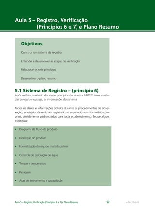 e-Tec BrasilAula 5 – Registro,Veriﬁcação (Princípios 6 e 7) e Plano Resumo 59
Aula 5 – Registro, Veriﬁcação
(Princípios 6 e 7) e Plano Resumo
Objetivos
Construir um sistema de registro
Entender e desenvolver as etapas de veriﬁcação
Relacionar os sete princípios
Desenvolver o plano resumo
5.1 Sistema de Registro – (princípio 6)
Após realizar o estudo dos cinco princípios do sistema APPCC, iremos estu-
dar o registro, ou seja, as informações do sistema.
Todos os dados e informações obtidos durante os procedimentos de obser-
vação, anotação, deverão ser registrados e arquivados em formulários pró-
prios, devidamente padronizados para cada estabelecimento. Segue alguns
exemplos:
• Diagrama de ﬂuxo do produto
• Descrição do produto
• Formalização da equipe multidisciplinar
• Controle de coloração de água
• Tempo e temperatura
• Pesagem
• Atas de treinamento e capacitação
 