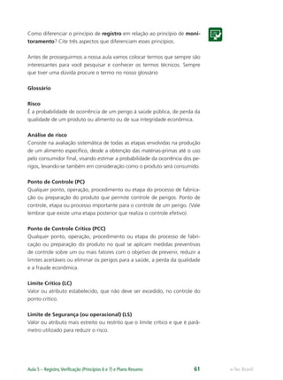 e-Tec BrasilAula 5 – Registro,Veriﬁcação (Princípios 6 e 7) e Plano Resumo 61
Como diferenciar o princípio de registro em relação ao princípio de moni-
toramento? Cite três aspectos que diferenciam esses princípios.
Antes de prosseguirmos a nossa aula vamos colocar termos que sempre são
interessantes para você pesquisar e conhecer os termos técnicos. Sempre
que tiver uma dúvida procure o termo no nosso glossário
Glossário
Risco
É a probabilidade de ocorrência de um perigo à saúde pública, de perda da
qualidade de um produto ou alimento ou de sua integridade econômica.
Análise de risco
Consiste na avaliação sistemática de todas as etapas envolvidas na produção
de um alimento especíﬁco, desde a obtenção das matérias-primas até o uso
pelo consumidor ﬁnal, visando estimar a probabilidade da ocorrência dos pe-
rigos, levando-se também em consideração como o produto será consumido.
Ponto de Controle (PC)
Qualquer ponto, operação, procedimento ou etapa do processo de fabrica-
ção ou preparação do produto que permite controle de perigos. Ponto de
controle, etapa ou processo importante para o controle de um perigo. (Vale
lembrar que existe uma etapa posterior que realiza o controle efetivo).
Ponto de Controle Crítico (PCC)
Qualquer ponto, operação, procedimento ou etapa do processo de fabri-
cação ou preparação do produto no qual se aplicam medidas preventivas
de controle sobre um ou mais fatores com o objetivo de prevenir, reduzir a
limites aceitáveis ou eliminar os perigos para a saúde, a perda da qualidade
e a fraude econômica.
Limite Crítico (LC)
Valor ou atributo estabelecido, que não deve ser excedido, no controle do
ponto crítico.
Limite de Segurança (ou operacional) (LS)
Valor ou atributo mais estreito ou restrito que o limite crítico e que é parâ-
metro utilizado para reduzir o risco.
 