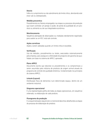 Programa de Análise de Perigos e Pontos Críticos de Controlee-Tec Brasil 62
Desvio
Falha no cumprimento ou não atendimento de limite crítico, denotando este
estar sub ou sobrepassado.
Medida preventiva
Procedimentos ou fatores empregados nas etapas ou processos de produção
que visam controlar um perigo à saúde, de perda da qualidade de um pro-
duto ou alimento ou de sua integridade econômica.
Monitoramento
Sequência planejada de observações ou medições devidamente registradas
para avaliar se um PCC está sob controle.
Ações corretivas
Ações a serem adotadas quando um limite crítico é excedido.
Veriﬁcação
Uso de métodos, procedimentos ou testes, executados sistematicamente
pela empresa, para assegurar a efetividade do programa de garantia da qua-
lidade com base no sistema de APPCC aprovado.
Plano APPCC
Documento escrito que descreve os procedimentos e os compromissos a
serem assumidos pela indústria de produtos de origem animal através do
programa de controle de qualidade dinâmico, fundamentado nos princípios
do sistema APPCC.
Leiaute (Layout)
Distribuição física de elementos num determinado espaço, dentro de um
ambiente industrial.
Diagrama operacional
É uma representação gráﬁca de todas as etapas operacionais, em sequência
ordenada, na elaboração de cada produto.
Fluxograma da produção
É a esquematização sequencial e o memorial descritivo detalhando as etapas
do processo de elaboração do produto.
 