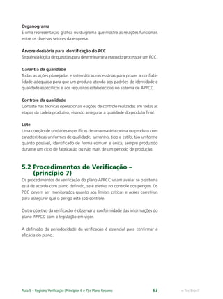 e-Tec BrasilAula 5 – Registro,Veriﬁcação (Princípios 6 e 7) e Plano Resumo 63
Organograma
É uma representação gráfica ou diagrama que mostra as relações funcionais
entre os diversos setores da empresa.
Árvore decisória para identiﬁcação do PCC
Sequência lógica de questões para determinar se a etapa do processo é um PCC.
Garantia da qualidade
Todas as ações planejadas e sistemáticas necessárias para prover a conﬁabi-
lidade adequada para que um produto atenda aos padrões de identidade e
qualidade especíﬁcos e aos requisitos estabelecidos no sistema de APPCC.
Controle da qualidade
Consiste nas técnicas operacionais e ações de controle realizadas em todas as
etapas da cadeia produtiva, visando assegurar a qualidade do produto ﬁnal.
Lote
Uma coleção de unidades especíﬁcas de uma matéria-prima ou produto com
características uniformes de qualidade, tamanho, tipo e estilo, tão uniforme
quanto possível, identiﬁcado de forma comum e única, sempre produzido
durante um ciclo de fabricação ou não mais de um período de produção.
5.2 Procedimentos de Veriﬁcação –
(princípio 7)
Os procedimentos de veriﬁcação do plano APPCC visam avaliar se o sistema
está de acordo com plano deﬁnido, se é efetivo no controle dos perigos. Os
PCC devem ser monitorados quanto aos limites críticos e ações corretivas
para assegurar que o perigo está sob controle.
Outro objetivo da veriﬁcação é observar a conformidade das informações do
plano APPCC com a legislação em vigor.
A deﬁnição da periodocidade da veriﬁcação é essencial para conﬁrmar a
eﬁcácia do plano.
 