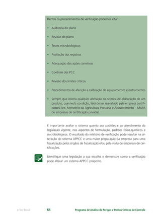 Programa de Análise de Perigos e Pontos Críticos de Controlee-Tec Brasil 64
Dentre os procedimentos de veriﬁcação podemos citar:
• Auditoria do plano
• Revisão do plano
• Testes microbiológicos
• Avaliação dos registros
• Adequação das ações corretivas
• Controle dos PCC
• Revisão dos limites críticos
• Procedimentos de aferição e calibração de equipamentos e instrumentos
• Sempre que ocorra qualquer alteração na técnica de elaboração de um
produto, que nesta condição, terá de ser reavaliado pela empresa certiﬁ-
cadora (ex: Ministério da Agricultura Pecuária e Abastecimento – MAPA
ou empresas de certiﬁcação privada).
É importante avaliar o sistema quanto aos padrões e ao atendimento da
legislação vigente, nos aspectos de formulação, padrões físico-químicos e
microbiológicos. O resultado do relatório de veriﬁcação pode resultar na al-
teração do sistema APPCC e uma maior preparação da empresa para uma
ﬁscalização pelos órgãos de ﬁscalização e/ou pela visita de empresas de cer-
tiﬁcações.
Identiﬁque uma legislação a sua escolha e demonstre como a veriﬁcação
pode alterar um sistema APPCC proposto.
 