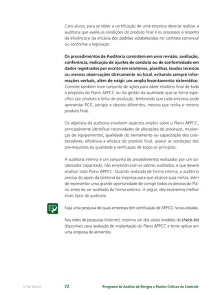Programa de Análise de Perigos e Pontos Críticos de Controlee-Tec Brasil 72
Caro aluno, para se obter a certiﬁcação de uma empresa deve-se realizar a
auditoria que avalia as condições do produto ﬁnal e os processos a respeito
da eﬁciência e da eﬁcácia dos padrões estabelecidos no contrato comercial
ou conforme a legislação.
Os procedimentos de Auditoria consistem em uma revisão, avaliação,
conferência, indicação de ajustes de conduta ou de conformidade em
dados registrados por escrito em relatórios, planilhas, laudos técnicos
ou mesmo observações diretamente no local, evitando sempre infor-
mações verbais, além de exigir um amplo levantamento sistemático.
Consiste também num conjunto de ações para obter relatório ﬁnal de toda
a proposta do Plano APPCC ou da gestão da qualidade que se torna espe-
cíﬁco por produto e linha de produção, lembrando que cada empresa pode
apresentar PCC, perigos e desvios diferentes, mesmo que tenha o mesmo
produto ﬁnal.
Os objetivos da auditoria envolvem aspectos amplos sobre o Plano APPCC,
principalmente identiﬁcar necessidades de alterações de processos, mudan-
ças de equipamentos, qualidade do treinamento ou capacitação dos cola-
boradores, eﬁciência e eﬁcácia do produto ﬁnal; avaliar as condições dos
pré-requisitos da qualidade e veriﬁcação de todos os princípios.
A auditoria interna é um conjunto de procedimentos realizados por um co-
laborador capacitado, não envolvido com os setores auditados, e que deverá
analisar todo Plano APPCC. Quando realizada de forma interna, a auditoria
precisa do apoio da diretoria da empresa para que alcance suas metas, além
de representar uma grande oportunidade de corrigir todos os desvios do Pla-
no antes de ser auditado de forma externa. A seguir, descreveremos melhor
esses tipos de auditoria.
Faça uma pesquisa de quais empresas têm certiﬁcação de APPCC no seu estado.
Nas redes de pesquisas (internet), imprima um dos vários modelos de check-list
disponíveis para avaliação de implantação do Plano APPCC e tente aplicar em
uma empresa de alimentos.
 