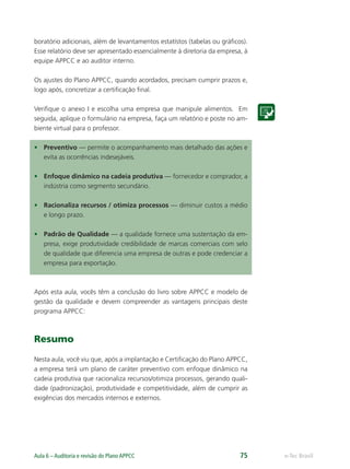 e-Tec BrasilAula 6 – Auditoria e revisão do Plano APPCC 75
boratório adicionais, além de levantamentos estatístos (tabelas ou gráﬁcos).
Esse relatório deve ser apresentado essencialmente à diretoria da empresa, à
equipe APPCC e ao auditor interno.
Os ajustes do Plano APPCC, quando acordados, precisam cumprir prazos e,
logo após, concretizar a certiﬁcação ﬁnal.
Veriﬁque o anexo I e escolha uma empresa que manipule alimentos. Em
seguida, aplique o formulário na empresa, faça um relatório e poste no am-
biente virtual para o professor.
• Preventivo — permite o acompanhamento mais detalhado das ações e
evita as ocorrências indesejáveis.
• Enfoque dinâmico na cadeia produtiva — fornecedor e comprador, a
indústria como segmento secundário.
• Racionaliza recursos / otimiza processos — diminuir custos a médio
e longo prazo.
• Padrão de Qualidade — a qualidade fornece uma sustentação da em-
presa, exige produtividade credibilidade de marcas comerciais com selo
de qualidade que diferencia uma empresa de outras e pode credenciar a
empresa para exportação.
Após esta aula, vocês têm a conclusão do livro sobre APPCC e modelo de
gestão da qualidade e devem compreender as vantagens principais deste
programa APPCC:
Resumo
Nesta aula, você viu que, após a implantação e Certiﬁcação do Plano APPCC,
a empresa terá um plano de caráter preventivo com enfoque dinâmico na
cadeia produtiva que racionaliza recursos/otimiza processos, gerando quali-
dade (padronização), produtividade e competitividade, além de cumprir as
exigências dos mercados internos e externos.
 