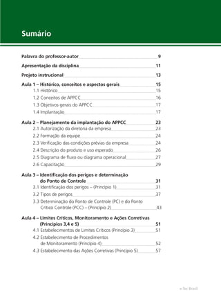 e-Tec Brasil
Palavra do professor-autor 9
Apresentação da disciplina 11
Projeto instrucional 13
Aula 1 – Histórico, conceitos e aspectos gerais 15
1.1 Histórico 15
1.2 Conceitos de APPCC 16
1.3 Objetivos gerais do APPCC 17
1.4 Implantação 17
Aula 2 – Planejamento da implantação do APPCC 23
2.1 Autorização da diretoria da empresa 23
2.2 Formação da equipe 24
2.3 Veriﬁcação das condições prévias da empresa 24
2.4 Descrição do produto e uso esperado 26
2.5 Diagrama de ﬂuxo ou diagrama operacional 27
2.6 Capacitação 29
Aula 3 – Identiﬁcação dos perigos e determinação
do Ponto de Controle 31
3.1 Identiﬁcação dos perigos – (Princípio 1) 31
3.2 Tipos de perigos 37
3.3 Determinação do Ponto de Controle (PC) e do Ponto
Crítico Controle (PCC) – (Princípio 2) 43
Aula 4 – Limites Críticos, Monitoramento e Ações Corretivas
(Princípios 3,4 e 5) 51
4.1 Estabelecimentos de Limites Críticos (Princípio 3) 51
4.2 Estabelecimento de Procedimentos
de Monitoramento (Princípio 4) 52
4.3 Estabelecimento das Ações Corretivas (Princípio 5) 57
Sumário
 