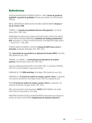 e-Tec Brasil79
Referências
ASSOCIAÇÃO BRASILEIRA DE NORMAS TÉCNICAS – ABNT. Normas de gestão da
qualidade e garantia da qualidade: Diretrizes para seleção e uso. Rio de Janeiro,
1990. 6p.
BRASIL. MINISTERIO DA AGRICULTURA, PECUÁRIA E ABASTECIMENTO. Portaria n°
46, de 10 d fev 1998.
CAMPOS,V. C. Controle da qualidade total (no estilo japonês). 6. ed. Rio de
Janeiro: Bloch, 1995. 229p.
DEPARTMENT OF AGRICULTURE,ANIMAL AND PLANT HEALTH, INSPECTION SERVICE,
PLANT PROTECTION AND QUARANTINE. Guidelines for Pathway-Initiated Pest
Risk:Assessments. U.S. Permits and Risk Assessment, Commodity Risk Analysis Branch
— Version 5.02 — FAO, 2000.
ESTADOS UNIDOS DA AMÉRICA. USDA/FSIS. Sistema de ARCPC para carnes e
derivados: anteprojeto.Washington: FSIS, 1995. 276 p.
FAO. Capacitação de capacitadores na aplicação do Sistema ARPCC. São Paulo,
l996.Apostila de curso. 100 p.
FERREIRA, J. R.; GOMES, J. C. Gerenciamento de laboratórios de análises
químicas. Folha de Viçosa,Viçosa, MG, 1995. 378 p.
GUIA para Elaboração do Plano APPCC Geral. SENAI. 2007. 2. ed. Brasília: SENAI/DN,
2000. 301 p. (Série Qualidade e Segurança Alimentar).
HARRIGAN,W. F. ISO 9000 workshop. Porto Alegre, 1995.Apostila de curso. 30 p.
HARRIGAN,W. F. El sistema de analisis de riesgos y puntos críticos: su aplicación
a las industrias de alimentos. Porto Alegre:Acribia, 1995. 30 p.Apostila de curso.
ICMSF. El sistema de analisis de riesgos y puntos críticos: su aplicación a las
industrias de alimentos. Zaragoza:Acribia, 1991. 332 p.
IDFA. Internacional Diary Foods Association. HACCP. PLANT: MANUAL with model
HACCP plans for dairy products. 2010. 293p.
MINISTÉRIO DA AGRICULTURA E DO ABASTECIMENTO. Departamento de inspeção de
produtos de origem animal (DIPOA). Regulamento da inspeção industrial e
 