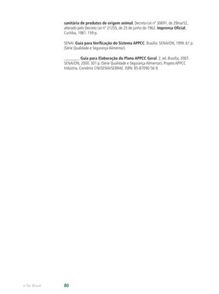 e-Tec Brasil 80
sanitária de produtos de origem animal. Decreto-Lei nº 30691, de 29mar52,
alterado pelo Decreto Lei nº 21255, de 25 de junho de 1962. Imprensa Oﬁcial,
Curitiba, 1981. 159 p.
SENAI. Guia para Veriﬁcação do Sistema APPCC. Brasília: SENAI/DN, 1999. 61 p.
(Série Qualidade e Segurança Alimentar).
_______. Guia para Elaboração do Plano APPCC Geral. 2. ed. Brasília, 2007.
SENAI/DN, 2000. 301 p. (Série Qualidade e Segurança Alimentar). Projeto APPCC
Indústria. Convênio CNI/SENAI/SEBRAE. ISBN: 85-87090-56-9.
 