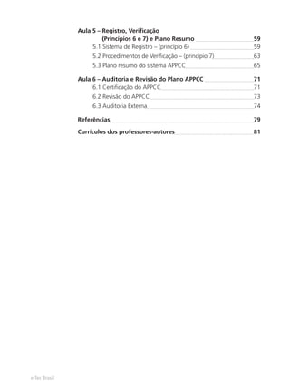 e-Tec Brasil
Aula 5 – Registro, Veriﬁcação
(Princípios 6 e 7) e Plano Resumo 59
5.1 Sistema de Registro – (princípio 6) 59
5.2 Procedimentos de Veriﬁcação – (princípio 7) 63
5.3 Plano resumo do sistema APPCC 65
Aula 6 – Auditoria e Revisão do Plano APPCC 71
6.1 Certiﬁcação do APPCC 71
6.2 Revisão do APPCC 73
6.3 Auditoria Externa 74
Referências 79
Currículos dos professores-autores 81
 