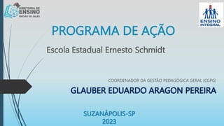 PROGRAMA DE AÇÃO
COORDENADOR DA GESTÃO PEDAGÓGICA GERAL (CGPG)
GLAUBER EDUARDO ARAGON PEREIRA
Escola Estadual Ernesto Schmidt
SUZANÁPOLIS-SP
2023
 