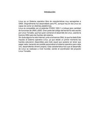 Introducción 
Linux es un Sistema operativo libre de características muy semejantes a 
UNIX. Originalmente fue desarrollado para PC, aunque hoy en día Linux es 
capaz de correr en distintas plataformas. 
Linux es compatible con el estándar POSIX 1003.1 e incluye gran cantidad 
de funciones de UNIX y BSD. Gran parte del código del kernel ha sido escrito 
por Linus Torvalds, que fue quien comenzó el desarrollo de Linux, usando la 
licencia GNU para las fuentes del sistema. 
Sin duda alguna ha sido Internet, junto a la licencia GNU, lo que ha dado Este 
impulso al sistema operativo Linux, ya que desde un primer momento las 
fuentes estuvieron disponibles para todo aquel que quisiera sin tener que 
pagar nada, haciendo así posible personalizar el sistema operativo para cada 
uno, desarrollando drivers propios. Esta característica hizo que el desarrollo 
de Linux se realizase a nivel mundial, siendo el coordinador del proyecto 
Linux Torvalds. 
 