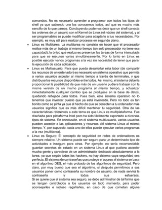 comandos. No es necesario aprender a programar con todos los tipos de 
shell ya que sabiendo uno los conocemos todos, así que es mucho más 
sencillo de lo que parece. Concluyendo podemos decir que un shell conecta 
las ordenes de un usuario con el Kernel de Linux (el núcleo del sistema), y al 
ser programables se puede modificar para adaptarlo a tus necesidades. Por 
ejemplo, es muy útil para realizar procesos en segundo plano. 
 Linux es Multitarea: La multitarea no consiste en hacer que el procesador 
realice más de un trabajo al mismo tiempo (un solo procesador no tiene esa 
capacidad), lo único que realiza es presentar las tareas de forma intercalada 
para que se ejecuten varias simultáneamente. Por lo tanto en Linux es 
posible ejecutar varios programas a la vez sin necesidad de tener que parar 
la ejecución de cada aplicación. 
 Linux es Multiusuario: Para que pueda desarrollar esta labor (de compartir 
los recursos de un ordenador) es necesario un sistema operativo que permita 
a varios usuarios acceder al mismo tiempo a través de terminales, y que 
distribuya los recursos disponibles entre todos. Así mismo, el sistema debería 
proporcionar la posibilidad de que más de un usuario pudiera trabajar con la 
misma versión de un mismo programa al mismo tiempo, y actualizar 
inmediatamente cualquier cambio que se produjese en la base de datos, 
quedando reflejado para todos. Pues bien, este sistema operativo no lo 
tenemos que inventar puesto que ya está inventado. Pero no todo es tan 
bonito como se pinta ya que el hecho de que se conecten a tu ordenador más 
usuarios significa que es más difícil mantener tu seguridad. Otra de las 
características referentes a este tema es que Linux es multiplataforma. Fue 
diseñada para plataforma Intel pero ha sido fácilmente exportado a diversos 
tipos de sistema. En conclusión, en el sistema multiusuario, varios usuarios 
pueden acceder a las aplicaciones y recursos del sistema Linux al mismo 
tiempo. Y, por supuesto, cada uno de ellos puede ejecutar varios programas 
a la vez (multitarea). 
 Linux es Seguro: El concepto de seguridad en redes de ordenadores es 
siempre relativo. Un sistema puede ser seguro para un determinado tipo de 
actividades e inseguro para otras. Por ejemplo, no sería recomendable 
guardar secretos de estado en un sistema Linux al que pudiera acceder 
mucha gente y careciese de un administrador dedicado absolutamente a la 
tarea, ya que según todos los hackers, no hay sistema cuya seguridad sea 
perfecta. El sistema de contraseñas que protege el acceso al sistema se basa 
en el algoritmo DES, el más probado de los algoritmos de seguridad. Pero 
claro, por muy bueno que sea el algoritmo, si después permitimos a sus 
usuarios poner como contraseña su nombre de usuario, de nada servirá la 
contraseña y todos sus esfuerzos. 
Si se quiere que el sistema sea seguro, se debe administrar de tal forma que 
se tengan controlados a los usuarios en todo momento, para poder 
aconsejarles e incluso regañarles, en caso de que cometan alguna 
 