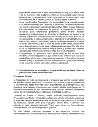 imprudencia, todo ello con el fin de mantener la propia seguridad de sus datos 
y de los nuestros. Para ayudarse a mantener la seguridad surgen nuevas 
herramientas constantemente, tanto para detectar intrusos como para 
encontrar fallos en el sistema y evitar así ataques desde el exterior. 
 Linux y su Control de Dispositivos Una vez instalado Linux se podrá acceder 
a un directorio llamado /dev Dentro de él se observa un montón de archivos 
con nombres tan dispares como hda1 (Disco Duro IDE) o mouse. Estos son 
los controladores de dispositivos del sistema. La mayoría de los sistemas 
operativos para ordenadores personales, como Ms-Dos, llevaban 
parcialmente implementadas en el núcleo las facilidades de acceso a los 
distintos dispositivos, como el disco duro o el ratón, de tal modo que a no ser 
que se reescriba el núcleo, difícilmente se podrá tener el control sobre nuevos 
tipos de dispositivos. Los controladores son tratados de forma independiente 
al núcleo del sistema, y por lo tanto se podrá añadir tantos controladores 
como dispositivos nuevos se vayan añadiendo al ordenador. Por otra parte 
todos los dispositivos son tratados de igual forma, y gracias a ello se podrá 
redirigir datos de la misma manera al disco duro o a la impresora. 
 Independencia de dispositivos Linux admite cualquier tipo de dispositivo 
(módems, impresoras) gracias a que cada una vez instalado uno nuevo, se 
añade al Kernel el enlace o controlador necesario con el dispositivo, haciendo 
que el Kernel y el enlace se fusionen. Linux posee una gran adaptabilidad y 
no se encuentra limitado como otros sistemas operativos. 
2. Procedimientos para manejar el programa de hoja de texto y hoja de 
presentación como recurso docente 
Procesador de texto 
El Procesador de Texto se define como el programa que permite redactar, editar, 
dar formato, imprimir y compartir documentos. Con su aprendizaje se pretende que 
el estudiante sea capaz de decidir en qué circunstancias es apropiado utilizar este 
programa para elaborar documentos que cumplan ciertas especificaciones. El 
estudiante competente en esta herramienta debe conocer, identificar, manipular y 
aplicar con destreza las funciones básicas y avanzadas que ofrece. 
Teniendo en cuenta lo anterior, hemos evaluado cuidadosamente varios 
Procesadores de Texto y construido una tabla que permite al docente seleccionar 
el que mejor se ajuste a la enseñanza de los temas planteados en el currículo INSA 
de Informática, versión 2005. Esta evaluación incluye, tanto el software más 
utilizado en esta categoría (Microsoft Word), como otros con funcionalidades 
similares a este, que son de bajo costo o gratuitos. 
De esta manera queremos responder a los numerosos usuarios que 
permanentemente solicitan información de este tipo de software. Pretendemos que 
 