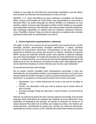 instalen en sus aulas de informática las herramientas reseñadas y que las utilicen 
para enseñar los diferentes temas planteados en este currículo. 
WRITER 1.1.4 Suite OpenOffice.org Suite totalmente compatible con Microsoft 
Office. Incluye el Procesador de Texto Writer cuya funcionalidad es muy similar a 
Microsoft Word. Se puede descargar de Internet (67MB) y la instalación es muy 
sencilla y rápida. Es buena idea descargar la última versión estable ya que pueden 
estar disponibles versiones más recientes, pero estas pueden presentar problemas. 
Hay descargas disponibles en español para los sistemas operativos Windows, 
Linux, FreeSBD y Solaris. Existe una lista de discusión en español sobre diversos 
aspectos de esta suite con participantes muy activos. 
3. Correo electrónico representación y referencia 
(En inglés: e-mail), es un servicio de red que permite a los usuarios enviar y recibir 
mensajes (también denominados mensajes electrónicos o cartas) mediante 
sistemas de comunicación electrónica. Principalmente se usa este nombre para 
denominar al sistema que provee este servicio en Internet, mediante el protocolo 
SMTP, aunque por extensión también puede verse aplicado a sistemas análogos 
que usen otras tecnologías. Por medio de mensajes de correo electrónico se puede 
enviar, no solamente texto, sino todo tipo de documentos digitales dependiendo del 
sistema que se use. Su eficiencia, conveniencia y bajo costo, están logrando que el 
correo electrónico desplace al correo ordinario para muchos usos habituales.2 
Funcionamiento Escritura del mensaje 
No se pueden mandar mensajes entre computadores personales o entre dos 
terminales de una computadora central. Los mensajes se archivan en un buzón (una 
manera rápida de mandar mensajes). Cuando una persona decide escribir un correo 
electrónico, su programa (o correo web) le pedirá como mínimo tres cosas: 
o Destinatario: una o varias direcciones de correo a las que ha de llegar el 
mensaje 
o Asunto: una descripción corta que verá la persona que lo reciba antes de 
abrir el correo 
o El propio mensaje. Puede ser sólo texto, o incluir formato, y no hay límite de 
tamaño 
Además, se suele dar la opción de incluir archivos adjuntos al mensaje. Esto permite 
traspasar datos informáticos de cualquier tipo mediante el correo electrónico. Para 
especificar el destinatario del mensaje, se escribe su dirección de correo en el 
campo llamado Para dentro de la interfaz (ver imagen de arriba). Si el destino son 
varias personas, normalmente se puede usar una lista con todas las direcciones, 
separadas por comas o punto y coma. Además del campo Para existen los campos 
 