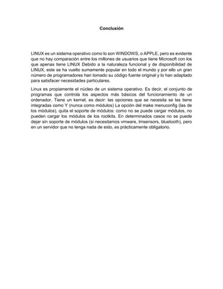 Conclusión 
LINUX es un sistema operativo como lo son WINDOWS, o APPLE, pero es evidente 
que no hay comparación entre los millones de usuarios que tiene Microsoft con los 
que apenas tiene LINUX Debido a la naturaleza funcional y de disponibilidad de 
LINUX, este se ha vuelto sumamente popular en todo el mundo y por ello un gran 
número de programadores han tomado su código fuente original y lo han adaptado 
para satisfacer necesidades particulares. 
Linux es propiamente el núcleo de un sistema operativo. Es decir, el conjunto de 
programas que controla los aspectos más básicos del funcionamiento de un 
ordenador. Tiene un kernel, es decir: las opciones que se necesita se las tiene 
integradas como Y (nunca como módulos) La opción del make menuconfig (las de 
los módulos), quita el soporte de módulos: como no se puede cargar módulos, no 
pueden cargar los módulos de los rootkits. En determinados casos no se puede 
dejar sin soporte de módulos (si necesitamos vmware, lmsensors, bluetooth), pero 
en un servidor que no tenga nada de esto, es prácticamente obligatorio. 
 
