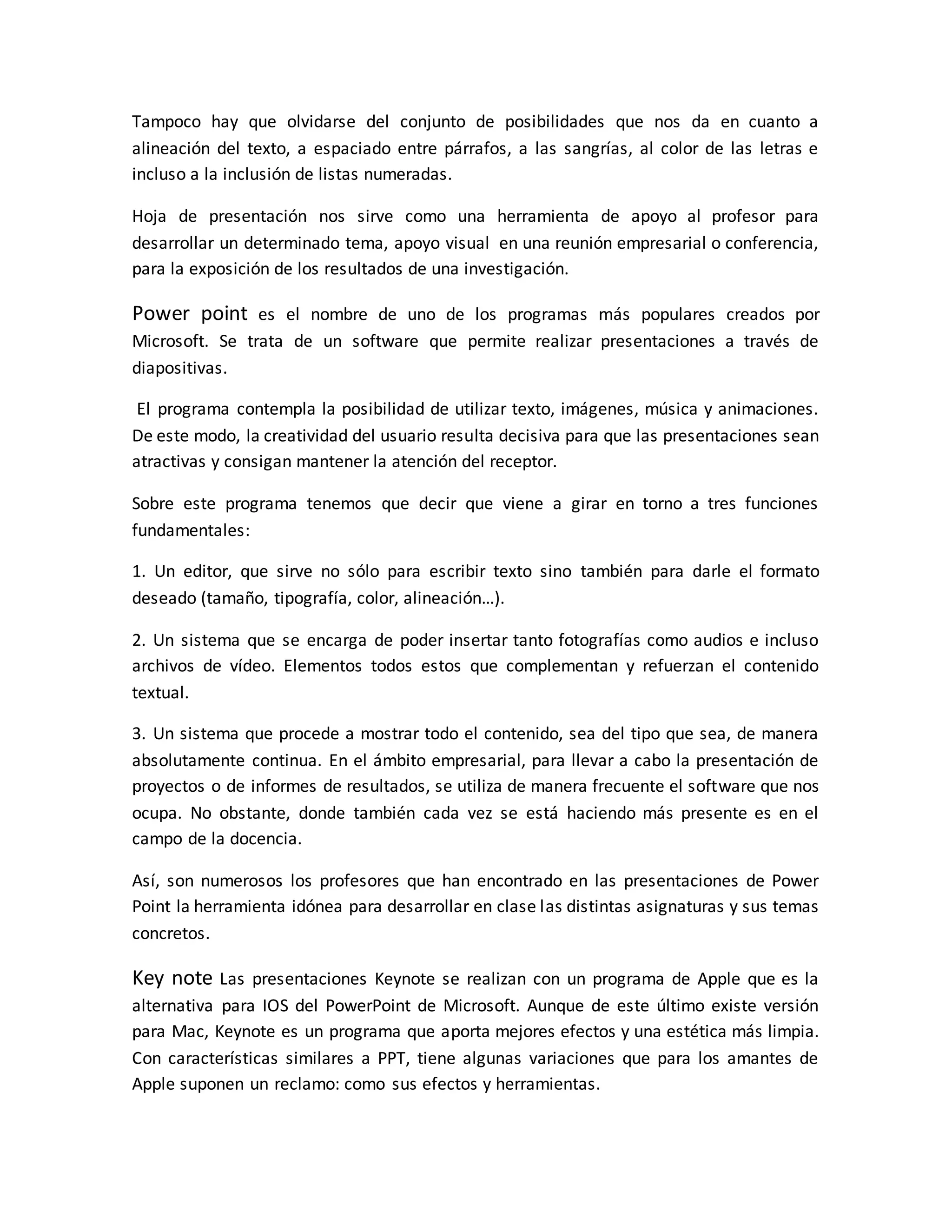 Tampoco hay que olvidarse del conjunto de posibilidades que nos da en cuanto a
alineación del texto, a espaciado entre párrafos, a las sangrías, al color de las letras e
incluso a la inclusión de listas numeradas.
Hoja de presentación nos sirve como una herramienta de apoyo al profesor para
desarrollar un determinado tema, apoyo visual en una reunión empresarial o conferencia,
para la exposición de los resultados de una investigación.
Power point es el nombre de uno de los programas más populares creados por
Microsoft. Se trata de un software que permite realizar presentaciones a través de
diapositivas.
El programa contempla la posibilidad de utilizar texto, imágenes, música y animaciones.
De este modo, la creatividad del usuario resulta decisiva para que las presentaciones sean
atractivas y consigan mantener la atención del receptor.
Sobre este programa tenemos que decir que viene a girar en torno a tres funciones
fundamentales:
1. Un editor, que sirve no sólo para escribir texto sino también para darle el formato
deseado (tamaño, tipografía, color, alineación…).
2. Un sistema que se encarga de poder insertar tanto fotografías como audios e incluso
archivos de vídeo. Elementos todos estos que complementan y refuerzan el contenido
textual.
3. Un sistema que procede a mostrar todo el contenido, sea del tipo que sea, de manera
absolutamente continua. En el ámbito empresarial, para llevar a cabo la presentación de
proyectos o de informes de resultados, se utiliza de manera frecuente el software que nos
ocupa. No obstante, donde también cada vez se está haciendo más presente es en el
campo de la docencia.
Así, son numerosos los profesores que han encontrado en las presentaciones de Power
Point la herramienta idónea para desarrollar en clase las distintas asignaturas y sus temas
concretos.
Key note Las presentaciones Keynote se realizan con un programa de Apple que es la
alternativa para IOS del PowerPoint de Microsoft. Aunque de este último existe versión
para Mac, Keynote es un programa que aporta mejores efectos y una estética más limpia.
Con características similares a PPT, tiene algunas variaciones que para los amantes de
Apple suponen un reclamo: como sus efectos y herramientas.
 