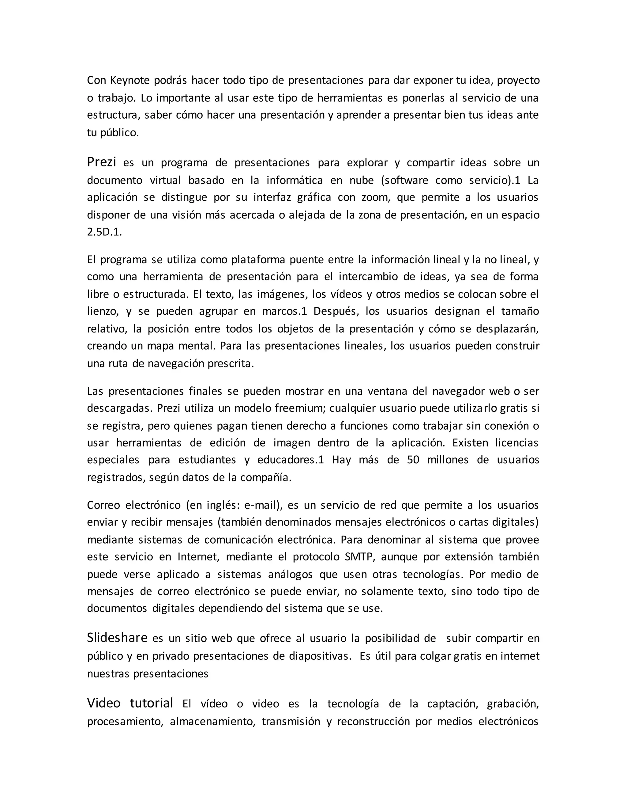Con Keynote podrás hacer todo tipo de presentaciones para dar exponer tu idea, proyecto
o trabajo. Lo importante al usar este tipo de herramientas es ponerlas al servicio de una
estructura, saber cómo hacer una presentación y aprender a presentar bien tus ideas ante
tu público.
Prezi es un programa de presentaciones para explorar y compartir ideas sobre un
documento virtual basado en la informática en nube (software como servicio).1 La
aplicación se distingue por su interfaz gráfica con zoom, que permite a los usuarios
disponer de una visión más acercada o alejada de la zona de presentación, en un espacio
2.5D.1.
El programa se utiliza como plataforma puente entre la información lineal y la no lineal, y
como una herramienta de presentación para el intercambio de ideas, ya sea de forma
libre o estructurada. El texto, las imágenes, los vídeos y otros medios se colocan sobre el
lienzo, y se pueden agrupar en marcos.1 Después, los usuarios designan el tamaño
relativo, la posición entre todos los objetos de la presentación y cómo se desplazarán,
creando un mapa mental. Para las presentaciones lineales, los usuarios pueden construir
una ruta de navegación prescrita.
Las presentaciones finales se pueden mostrar en una ventana del navegador web o ser
descargadas. Prezi utiliza un modelo freemium; cualquier usuario puede utilizarlo gratis si
se registra, pero quienes pagan tienen derecho a funciones como trabajar sin conexión o
usar herramientas de edición de imagen dentro de la aplicación. Existen licencias
especiales para estudiantes y educadores.1 Hay más de 50 millones de usuarios
registrados, según datos de la compañía.
Correo electrónico (en inglés: e-mail), es un servicio de red que permite a los usuarios
enviar y recibir mensajes (también denominados mensajes electrónicos o cartas digitales)
mediante sistemas de comunicación electrónica. Para denominar al sistema que provee
este servicio en Internet, mediante el protocolo SMTP, aunque por extensión también
puede verse aplicado a sistemas análogos que usen otras tecnologías. Por medio de
mensajes de correo electrónico se puede enviar, no solamente texto, sino todo tipo de
documentos digitales dependiendo del sistema que se use.
Slideshare es un sitio web que ofrece al usuario la posibilidad de subir compartir en
público y en privado presentaciones de diapositivas. Es útil para colgar gratis en internet
nuestras presentaciones
Video tutorial El vídeo o video es la tecnología de la captación, grabación,
procesamiento, almacenamiento, transmisión y reconstrucción por medios electrónicos
 