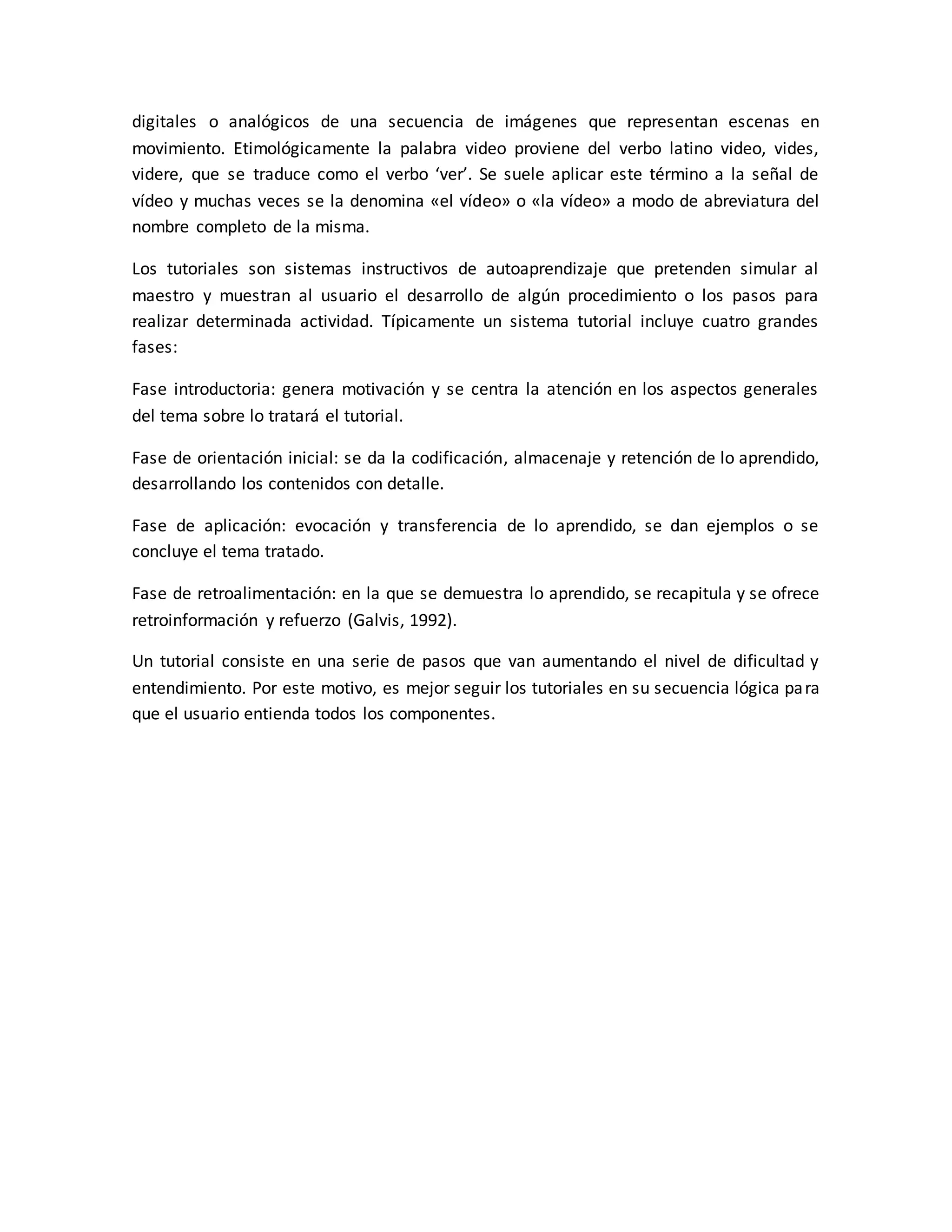 digitales o analógicos de una secuencia de imágenes que representan escenas en
movimiento. Etimológicamente la palabra video proviene del verbo latino video, vides,
videre, que se traduce como el verbo ‘ver’. Se suele aplicar este término a la señal de
vídeo y muchas veces se la denomina «el vídeo» o «la vídeo» a modo de abreviatura del
nombre completo de la misma.
Los tutoriales son sistemas instructivos de autoaprendizaje que pretenden simular al
maestro y muestran al usuario el desarrollo de algún procedimiento o los pasos para
realizar determinada actividad. Típicamente un sistema tutorial incluye cuatro grandes
fases:
Fase introductoria: genera motivación y se centra la atención en los aspectos generales
del tema sobre lo tratará el tutorial.
Fase de orientación inicial: se da la codificación, almacenaje y retención de lo aprendido,
desarrollando los contenidos con detalle.
Fase de aplicación: evocación y transferencia de lo aprendido, se dan ejemplos o se
concluye el tema tratado.
Fase de retroalimentación: en la que se demuestra lo aprendido, se recapitula y se ofrece
retroinformación y refuerzo (Galvis, 1992).
Un tutorial consiste en una serie de pasos que van aumentando el nivel de dificultad y
entendimiento. Por este motivo, es mejor seguir los tutoriales en su secuencia lógica para
que el usuario entienda todos los componentes.
 