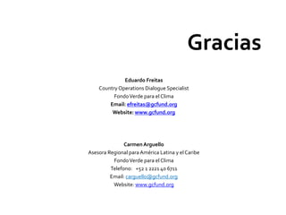 Eduardo Freitas
Country Operations Dialogue Specialist
FondoVerde para el Clima
Email: efreitas@gcfund.org
Website: www.gcfund.org
CarmenArguello
Asesora Regional para América Latina y elCaribe
FondoVerde para el Clima
Telefono: +52 1 2221 40 6711
Email: carguello@gcfund.org
Website: www.gcfund.org
Gracias
 