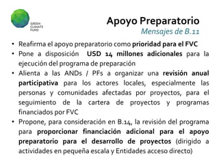 Apoyo Preparatorio
Mensajes de B.11
• Reafirma el apoyo preparatorio como prioridad para el FVC
• Pone a disposición USD 14 millones adicionales para la
ejecución del programa de preparación
• Alienta a las ANDs / PFs a organizar una revisión anual
participativa para los actores locales, especialmente las
personas y comunidades afectadas por proyectos, para el
seguimiento de la cartera de proyectos y programas
financiados por FVC
• Propone, para consideración en B.14, la revisión del programa
para proporcionar financiación adicional para el apoyo
preparatorio para el desarrollo de proyectos (dirigido a
actividades en pequeña escala y Entidades acceso directo)
 