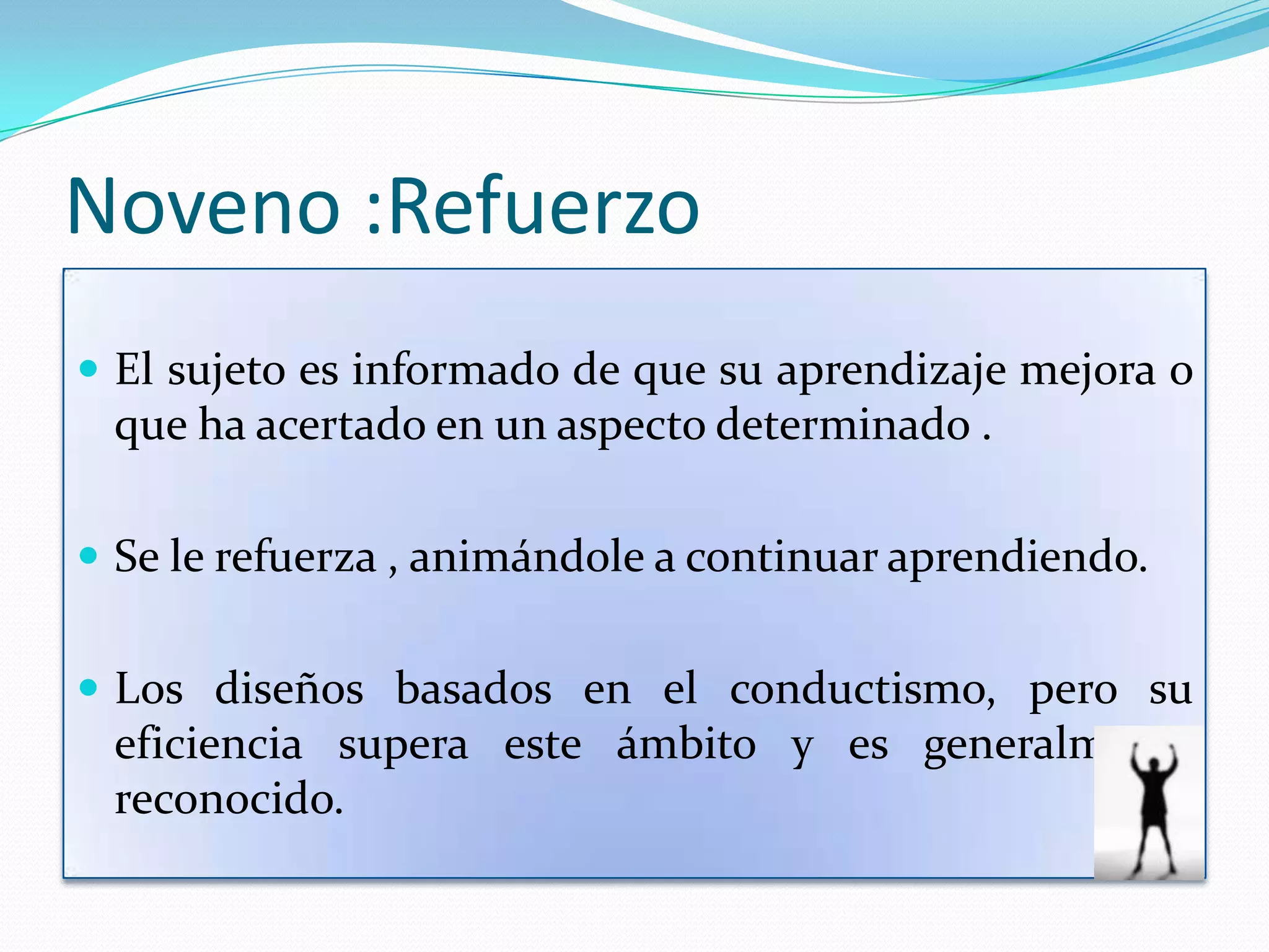 Noveno :Refuerzo
 El sujeto es informado de que su aprendizaje mejora o
 que ha acertado en un aspecto determinado .

 Se le refuerza , animándole a continuar aprendiendo.


 Los diseños basados en el conductismo, pero su
 eficiencia supera este ámbito y es generalmente
 reconocido.
 