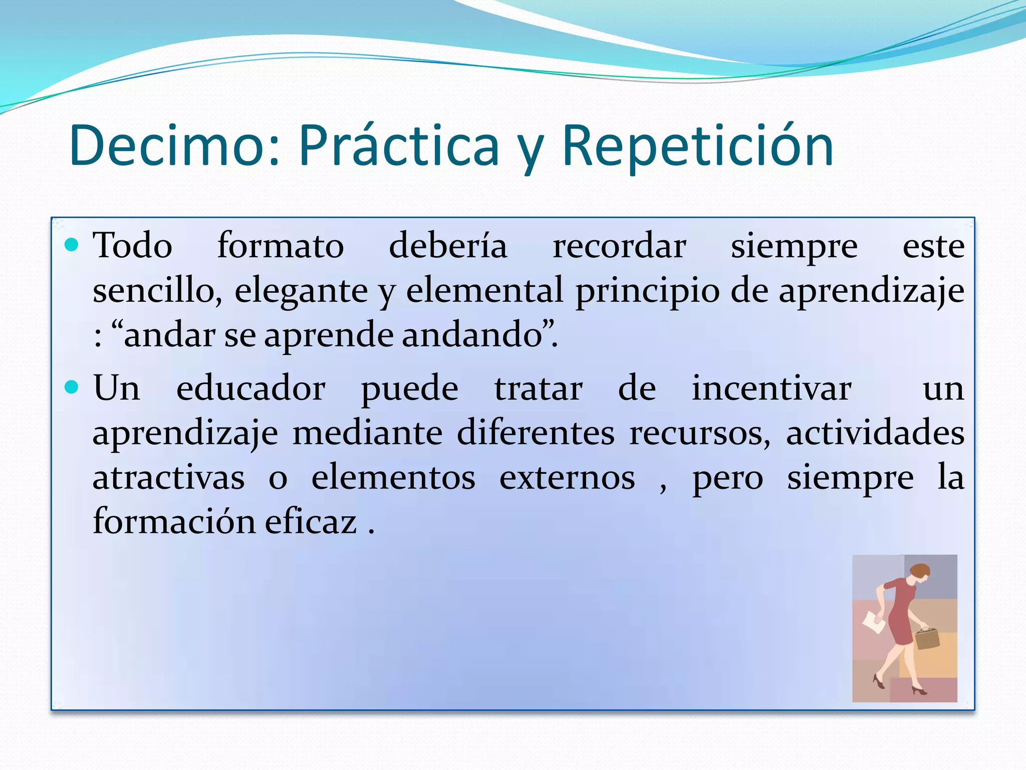 Decimo: Práctica y Repetición
 Todo    formato debería recordar siempre este
  sencillo, elegante y elemental principio de aprendizaje
  : “andar se aprende andando”.
 Un educador puede tratar de incentivar              un
  aprendizaje mediante diferentes recursos, actividades
  atractivas o elementos externos , pero siempre la
  formación eficaz .
 