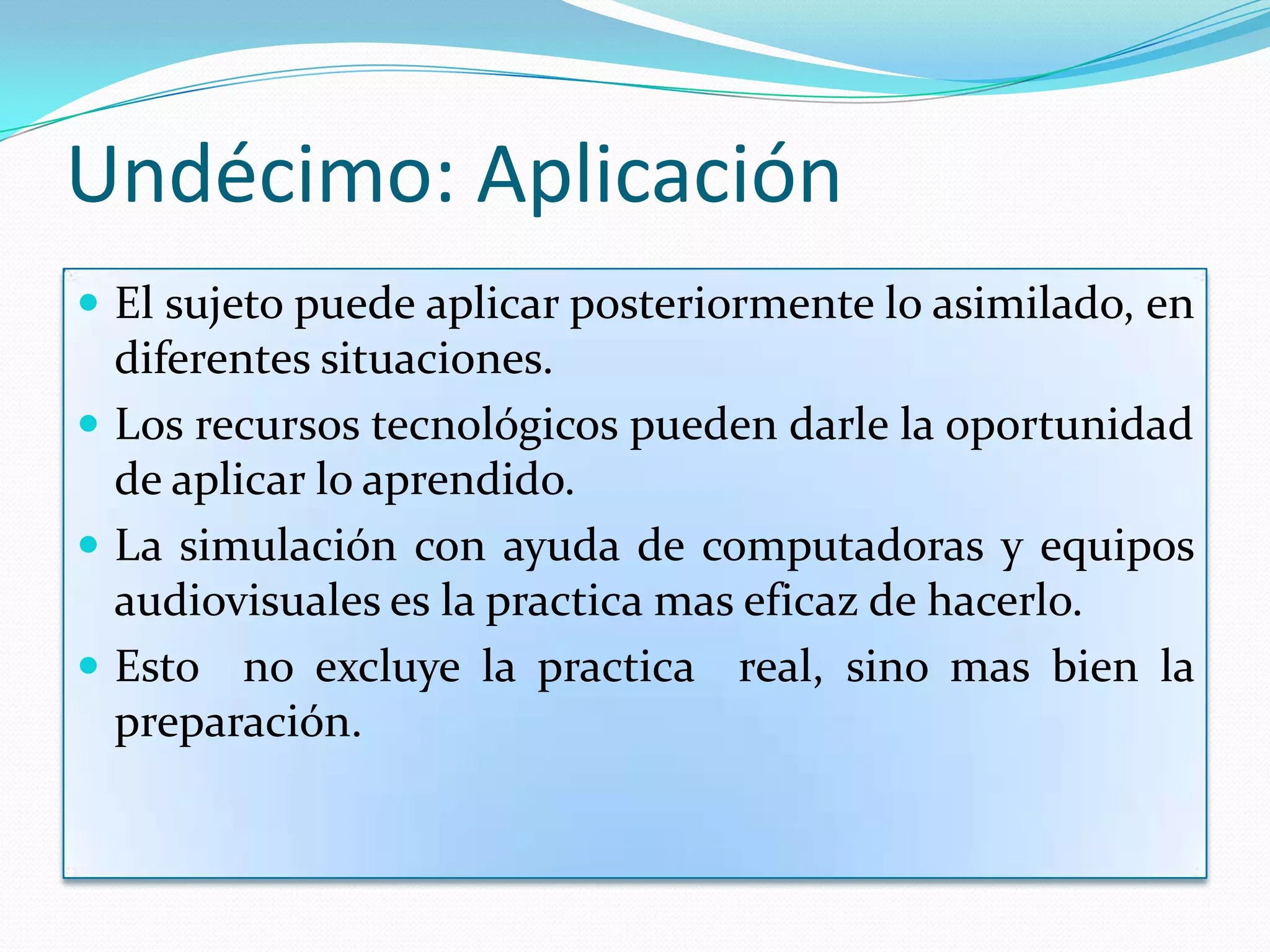 Undécimo: Aplicación
 El sujeto puede aplicar posteriormente lo asimilado, en
  diferentes situaciones.
 Los recursos tecnológicos pueden darle la oportunidad
  de aplicar lo aprendido.
 La simulación con ayuda de computadoras y equipos
  audiovisuales es la practica mas eficaz de hacerlo.
 Esto no excluye la practica real, sino mas bien la
  preparación.
 