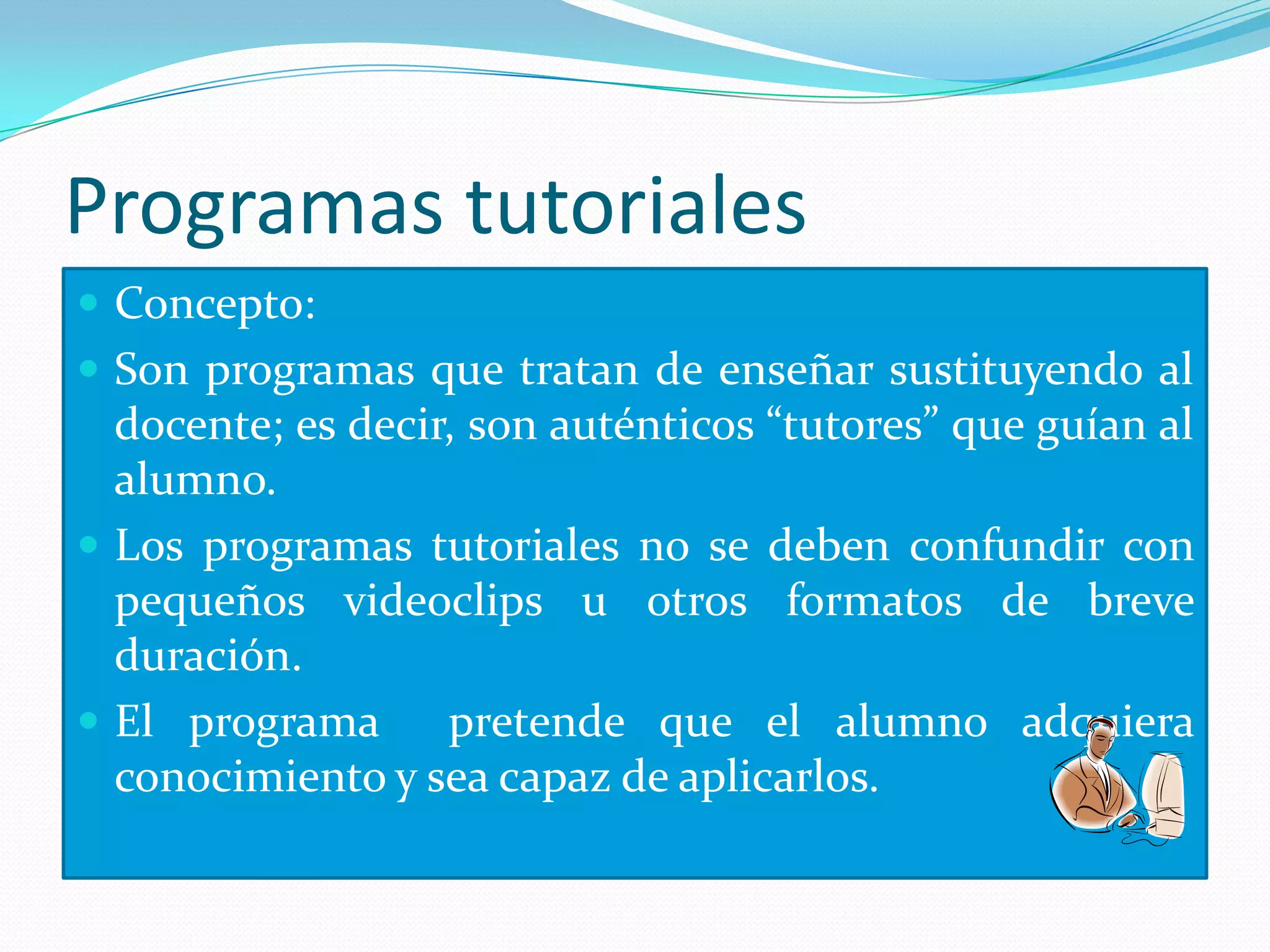 Programas tutoriales
 Concepto:
 Son programas que tratan de enseñar sustituyendo al
  docente; es decir, son auténticos “tutores” que guían al
  alumno.
 Los programas tutoriales no se deben confundir con
  pequeños videoclips u otros formatos de breve
  duración.
 El programa      pretende que el alumno adquiera
  conocimiento y sea capaz de aplicarlos.
 
