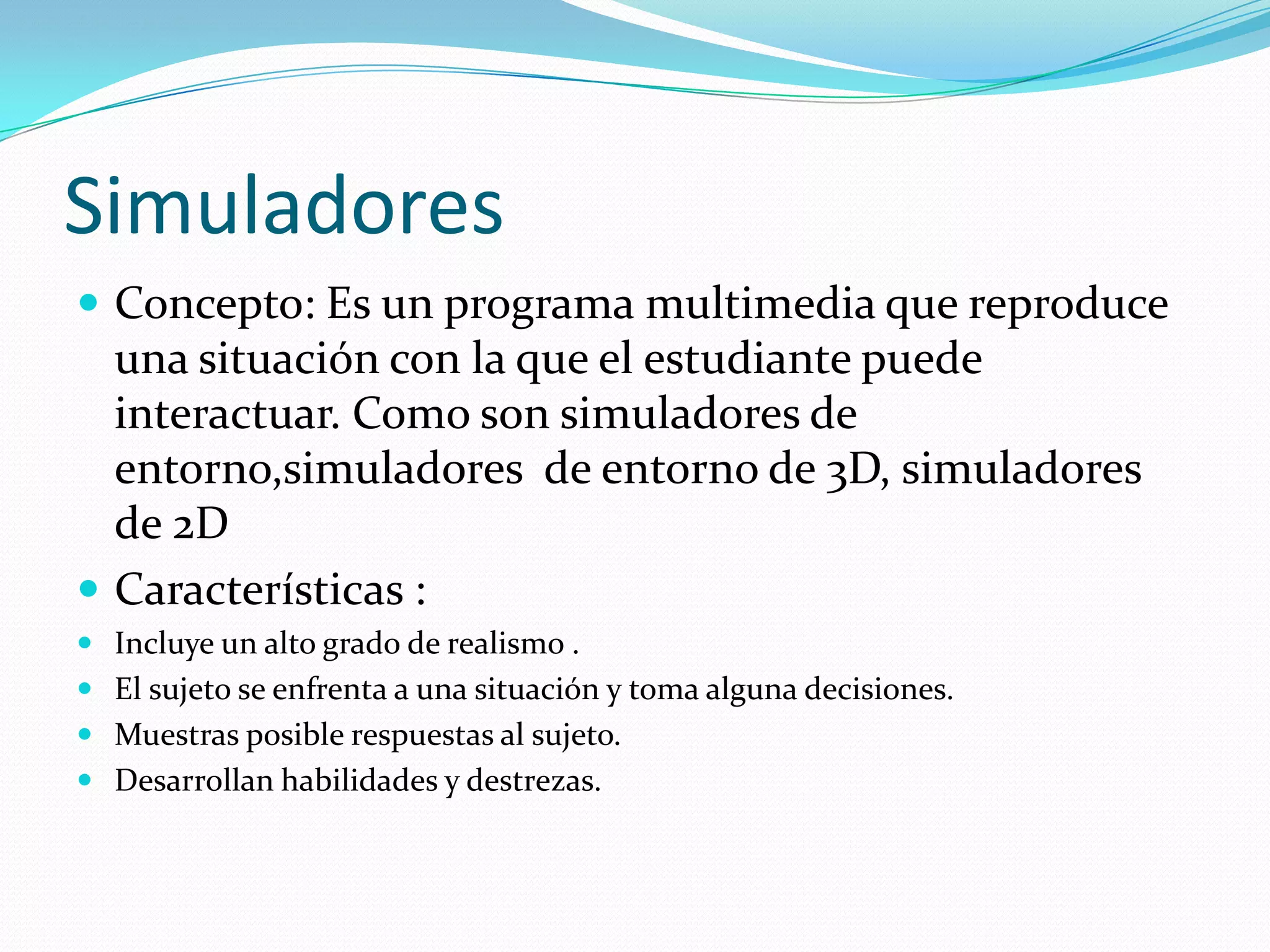 Simuladores
 Concepto: Es un programa multimedia que reproduce
  una situación con la que el estudiante puede
  interactuar. Como son simuladores de
  entorno,simuladores de entorno de 3D, simuladores
  de 2D
 Características :
 Incluye un alto grado de realismo .
 El sujeto se enfrenta a una situación y toma alguna decisiones.
 Muestras posible respuestas al sujeto.
 Desarrollan habilidades y destrezas.
 