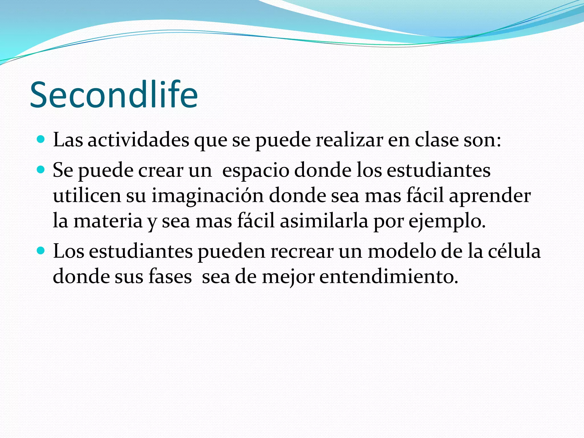 Secondlife
 Las actividades que se puede realizar en clase son:
 Se puede crear un espacio donde los estudiantes
  utilicen su imaginación donde sea mas fácil aprender
  la materia y sea mas fácil asimilarla por ejemplo.
 Los estudiantes pueden recrear un modelo de la célula
  donde sus fases sea de mejor entendimiento.
 