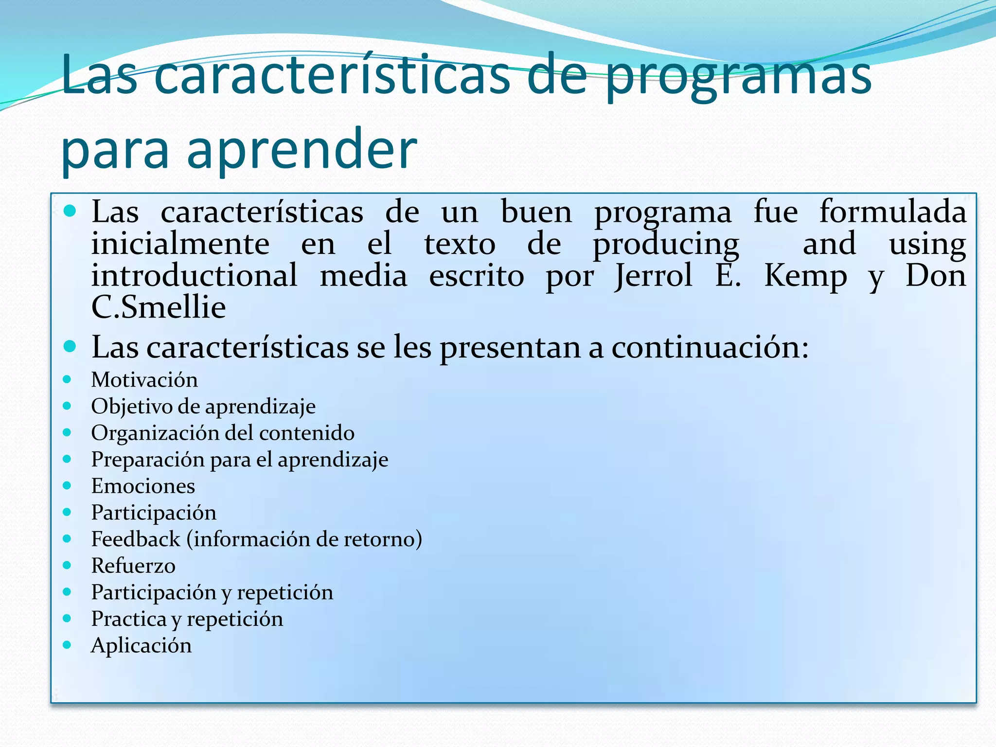Las características de programas
para aprender
 Las características de un buen programa fue formulada
  inicialmente en el texto de producing              and using
  introductional media escrito por Jerrol E. Kemp y Don
  C.Smellie
 Las características se les presentan a continuación:
   Motivación
   Objetivo de aprendizaje
   Organización del contenido
   Preparación para el aprendizaje
   Emociones
   Participación
   Feedback (información de retorno)
   Refuerzo
   Participación y repetición
   Practica y repetición
   Aplicación
 