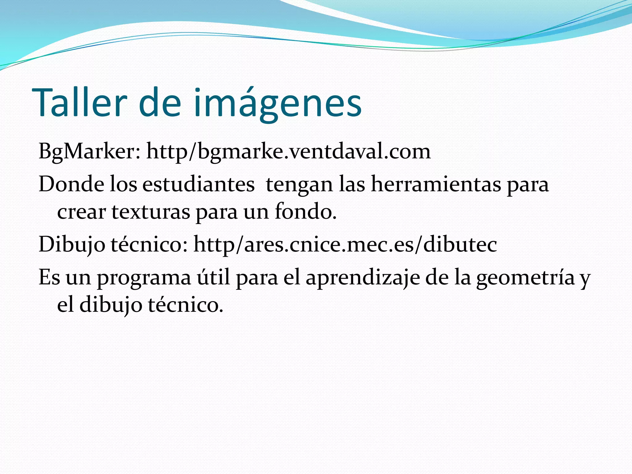 Taller de imágenes
BgMarker: http/bgmarke.ventdaval.com
Donde los estudiantes tengan las herramientas para
  crear texturas para un fondo.
Dibujo técnico: http/ares.cnice.mec.es/dibutec
Es un programa útil para el aprendizaje de la geometría y
  el dibujo técnico.
 