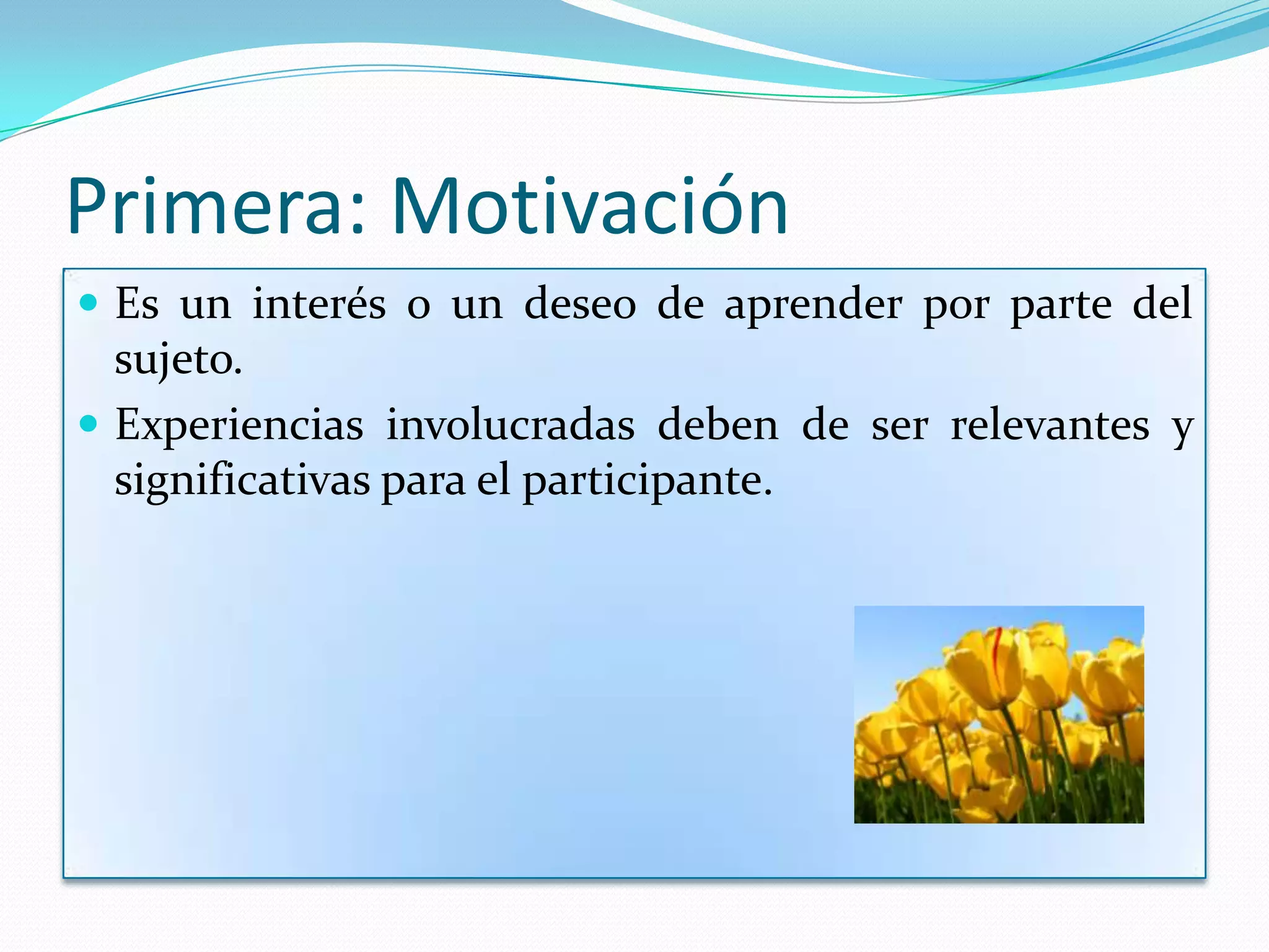 Primera: Motivación
 Es un interés o un deseo de aprender por parte del
  sujeto.
 Experiencias involucradas deben de ser relevantes y
  significativas para el participante.
 