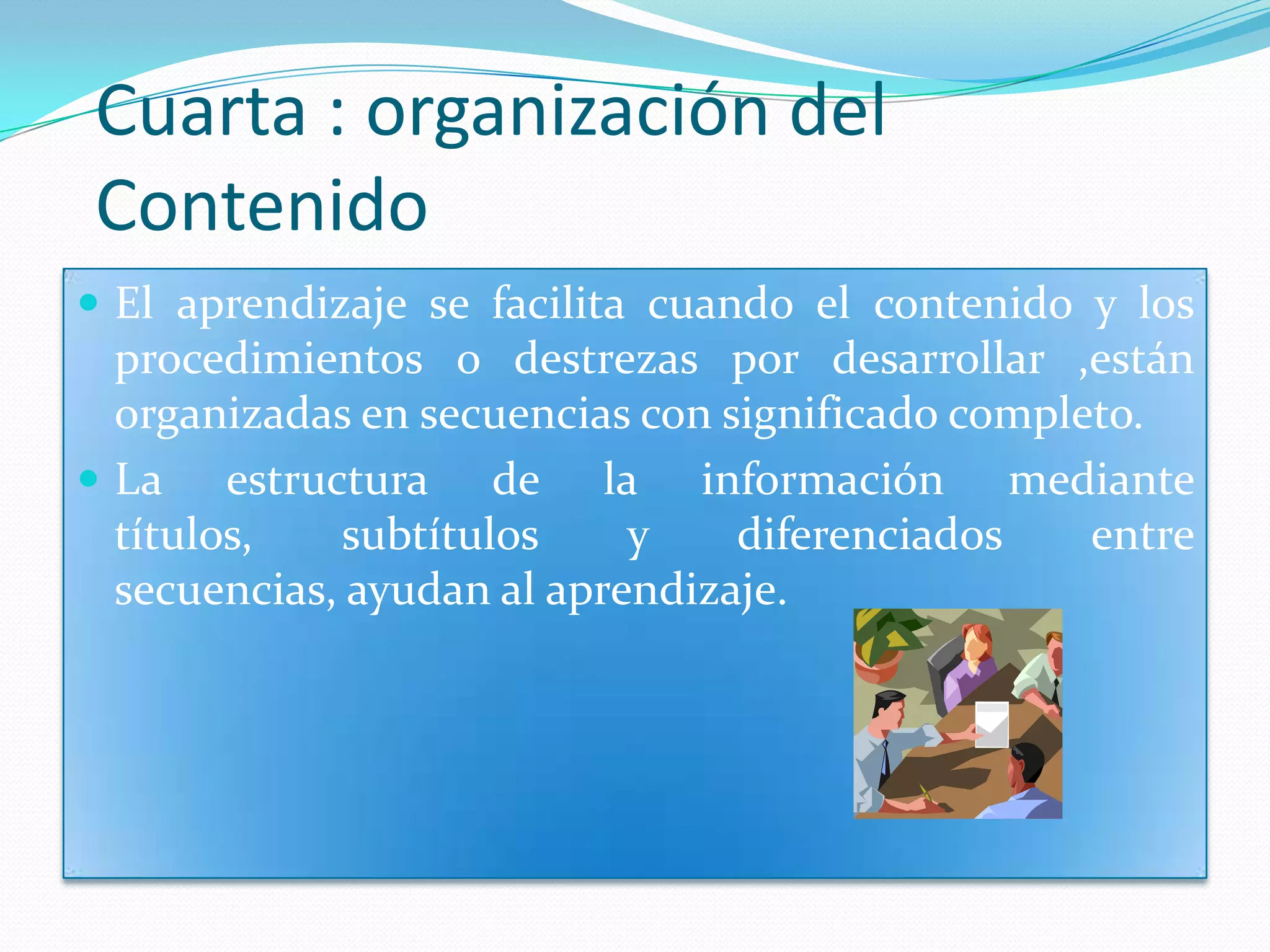 Cuarta : organización del
Contenido
 El aprendizaje se facilita cuando el contenido y los
  procedimientos o destrezas por desarrollar ,están
  organizadas en secuencias con significado completo.
 La estructura de la información mediante
  títulos,   subtítulos     y    diferenciados    entre
  secuencias, ayudan al aprendizaje.
 