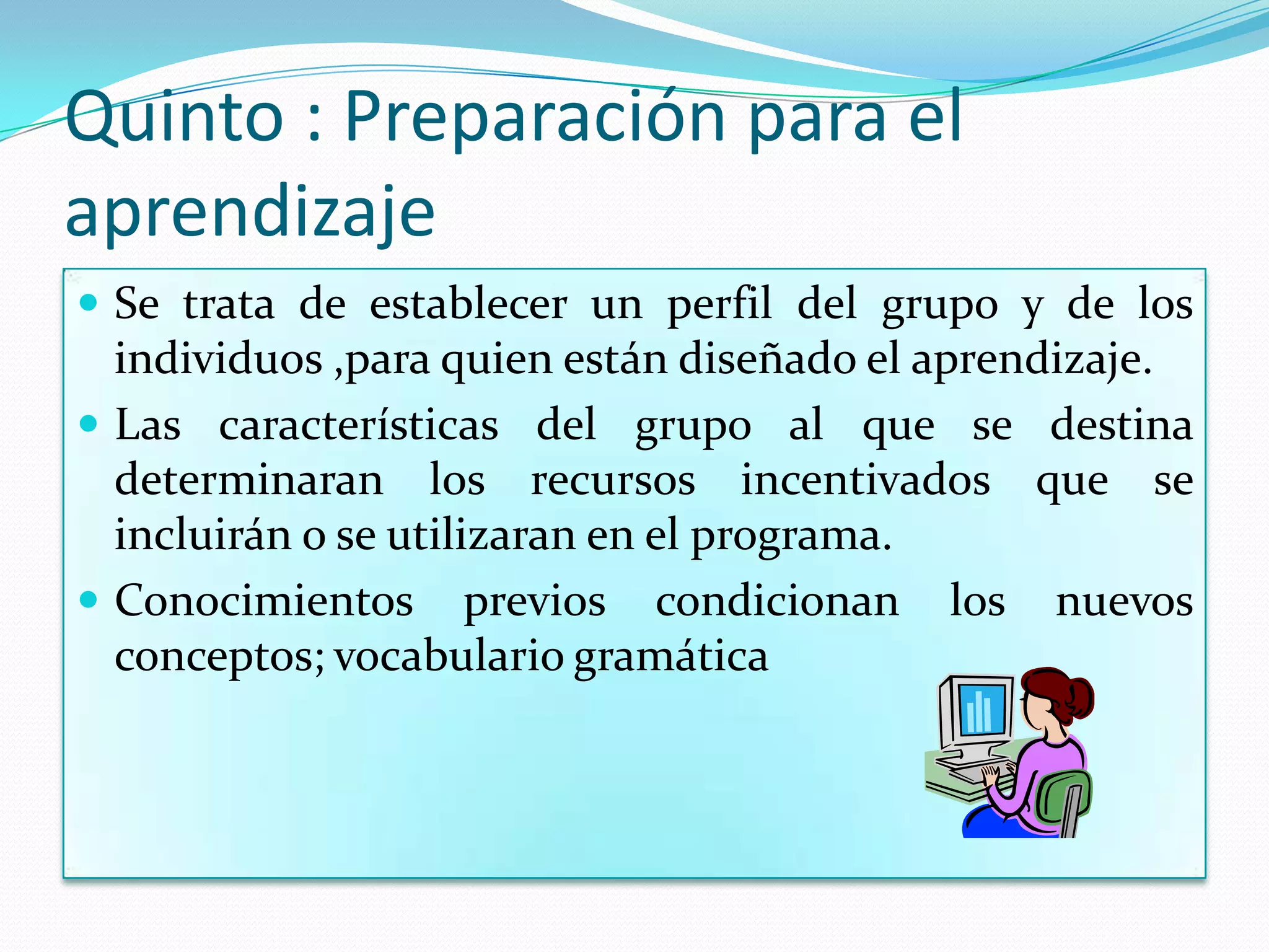 Quinto : Preparación para el
aprendizaje
 Se trata de establecer un perfil del grupo y de los
  individuos ,para quien están diseñado el aprendizaje.
 Las características del grupo al que se destina
  determinaran los recursos incentivados que se
  incluirán o se utilizaran en el programa.
 Conocimientos previos condicionan los nuevos
  conceptos; vocabulario gramática
 