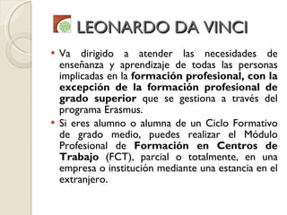LEONARDO DA VINCI Va dirigido a atender las necesidades de enseñanza y aprendizaje de todas las personas implicadas en la  formación profesional, con la excepción de la formación profesional de grado superior  que se gestiona a través del programa Erasmus. Si eres alumno o alumna de un Ciclo Formativo de grado medio, puedes realizar el Módulo Profesional de  Formación en Centros de Trabajo  (FCT), parcial o totalmente, en una empresa o institución mediante una estancia en el extranjero. 