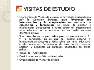 VISITAS DE ESTUDIO El programa de Visitas de estudio se ha venido desarrollando por la Comisión Europea  para  favorecer los intercambios y la cooperación en materia de educación y formación , se  trata  de ampliar e intercambiar perspectivas e ideas sobre un determinado tema educativo o de formación en un medio europeo diferente al suyo.  Son     reuniones  organizadas  por  expertos  ( entre  8   y  15  personas),   en las  que  se   debate, observa  e  intercambia perspectivas e  ideas sobre  un  tema  educativo  o  de  formación. Permitiendo  de  esta  forma  conocer, ampliar   y  actualizar los  enfoques  adoptados  en  otros  países. Tipos  de   Actividades: Participación en las Visitas de estudio Organización de Visitas de estudio 