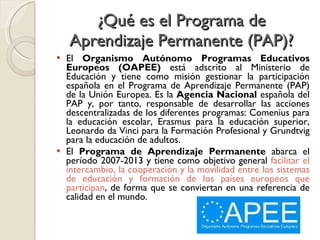 ¿Qué es el Programa de Aprendizaje Permanente (PAP)? <ul><li>El  Organismo Autónomo Programas Educativos Europeos (OAPEE) ...