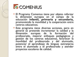 COMENIUS <ul><li>El Programa Comenius tiene por objeto reforzar la dimensión europea en el campo de la educación  infantil...